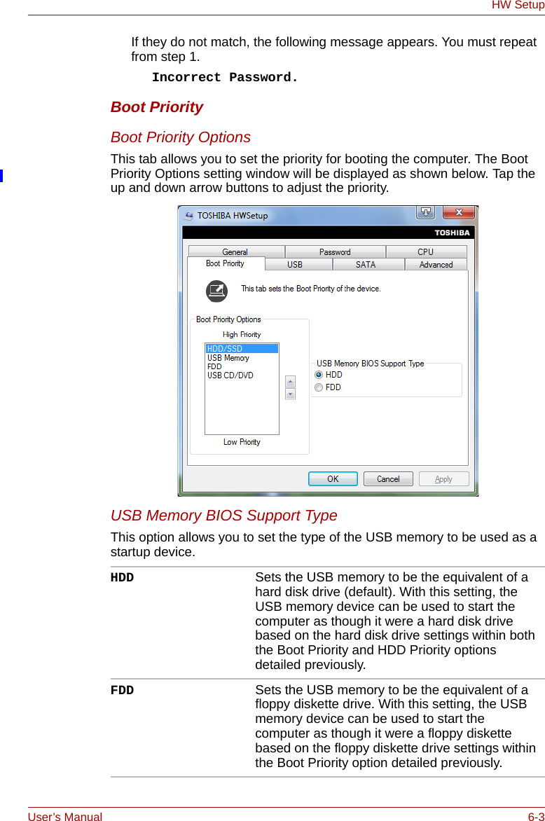 User’s Manual 6-3HW SetupIf they do not match, the following message appears. You must repeat from step 1.Incorrect Password.Boot PriorityBoot Priority OptionsThis tab allows you to set the priority for booting the computer. The Boot Priority Options setting window will be displayed as shown below. Tap the up and down arrow buttons to adjust the priority.USB Memory BIOS Support TypeThis option allows you to set the type of the USB memory to be used as a startup device.HDD Sets the USB memory to be the equivalent of a hard disk drive (default). With this setting, the USB memory device can be used to start the computer as though it were a hard disk drive based on the hard disk drive settings within both the Boot Priority and HDD Priority options detailed previously.FDD Sets the USB memory to be the equivalent of a floppy diskette drive. With this setting, the USB memory device can be used to start the computer as though it were a floppy diskette based on the floppy diskette drive settings within the Boot Priority option detailed previously.