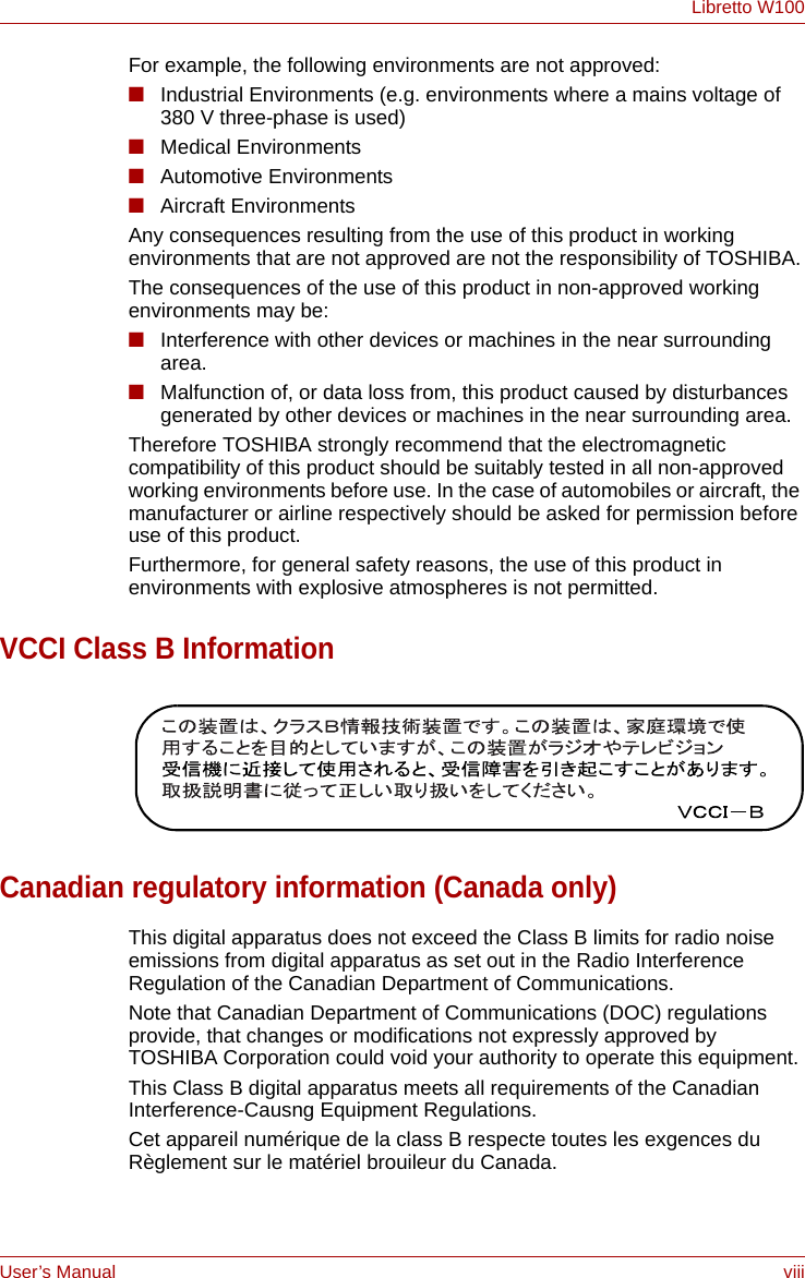 User’s Manual viiiLibretto W100For example, the following environments are not approved:■Industrial Environments (e.g. environments where a mains voltage of 380 V three-phase is used)■Medical Environments■Automotive Environments■Aircraft EnvironmentsAny consequences resulting from the use of this product in working environments that are not approved are not the responsibility of TOSHIBA.The consequences of the use of this product in non-approved working environments may be:■Interference with other devices or machines in the near surrounding area.■Malfunction of, or data loss from, this product caused by disturbances generated by other devices or machines in the near surrounding area.Therefore TOSHIBA strongly recommend that the electromagnetic compatibility of this product should be suitably tested in all non-approved working environments before use. In the case of automobiles or aircraft, the manufacturer or airline respectively should be asked for permission before use of this product.Furthermore, for general safety reasons, the use of this product in environments with explosive atmospheres is not permitted.VCCI Class B InformationCanadian regulatory information (Canada only)This digital apparatus does not exceed the Class B limits for radio noise emissions from digital apparatus as set out in the Radio Interference Regulation of the Canadian Department of Communications.Note that Canadian Department of Communications (DOC) regulations provide, that changes or modifications not expressly approved by TOSHIBA Corporation could void your authority to operate this equipment.This Class B digital apparatus meets all requirements of the Canadian Interference-Causng Equipment Regulations.Cet appareil numérique de la class B respecte toutes les exgences du Règlement sur le matériel brouileur du Canada.