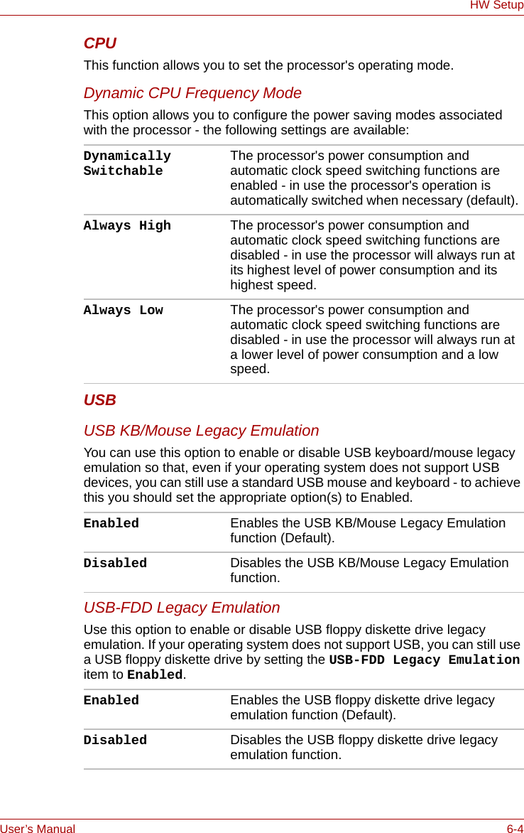 User’s Manual 6-4HW SetupCPUThis function allows you to set the processor&apos;s operating mode.Dynamic CPU Frequency ModeThis option allows you to configure the power saving modes associated with the processor - the following settings are available:USBUSB KB/Mouse Legacy EmulationYou can use this option to enable or disable USB keyboard/mouse legacy emulation so that, even if your operating system does not support USB devices, you can still use a standard USB mouse and keyboard - to achieve this you should set the appropriate option(s) to Enabled.USB-FDD Legacy EmulationUse this option to enable or disable USB floppy diskette drive legacy emulation. If your operating system does not support USB, you can still use a USB floppy diskette drive by setting the USB-FDD Legacy Emulation item to Enabled.Dynamically Switchable The processor&apos;s power consumption and automatic clock speed switching functions are enabled - in use the processor&apos;s operation is automatically switched when necessary (default).Always High The processor&apos;s power consumption and automatic clock speed switching functions are disabled - in use the processor will always run at its highest level of power consumption and its highest speed.Always Low The processor&apos;s power consumption and automatic clock speed switching functions are disabled - in use the processor will always run at a lower level of power consumption and a low speed.Enabled Enables the USB KB/Mouse Legacy Emulation function (Default).Disabled Disables the USB KB/Mouse Legacy Emulation function.Enabled Enables the USB floppy diskette drive legacy emulation function (Default).Disabled Disables the USB floppy diskette drive legacy emulation function.