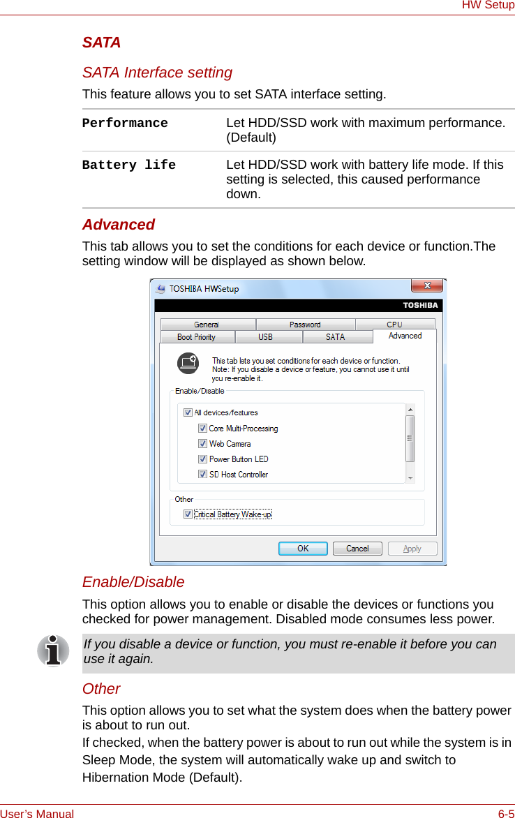 User’s Manual 6-5HW SetupSATASATA Interface settingThis feature allows you to set SATA interface setting.AdvancedThis tab allows you to set the conditions for each device or function.The setting window will be displayed as shown below. Enable/DisableThis option allows you to enable or disable the devices or functions you checked for power management. Disabled mode consumes less power.OtherThis option allows you to set what the system does when the battery power is about to run out.If checked, when the battery power is about to run out while the system is in Sleep Mode, the system will automatically wake up and switch to Hibernation Mode (Default). Performance Let HDD/SSD work with maximum performance. (Default)Battery life Let HDD/SSD work with battery life mode. If this setting is selected, this caused performance down.If you disable a device or function, you must re-enable it before you can use it again.