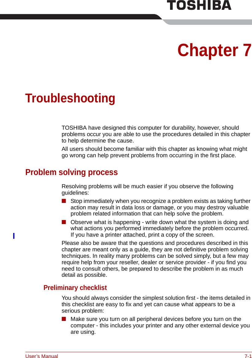 User’s Manual 7-1Chapter 7TroubleshootingTOSHIBA have designed this computer for durability, however, should problems occur you are able to use the procedures detailed in this chapter to help determine the cause.All users should become familiar with this chapter as knowing what might go wrong can help prevent problems from occurring in the first place.Problem solving processResolving problems will be much easier if you observe the following guidelines:■Stop immediately when you recognize a problem exists as taking further action may result in data loss or damage, or you may destroy valuable problem related information that can help solve the problem.■Observe what is happening - write down what the system is doing and what actions you performed immediately before the problem occurred. If you have a printer attached, print a copy of the screen.Please also be aware that the questions and procedures described in this chapter are meant only as a guide, they are not definitive problem solving techniques. In reality many problems can be solved simply, but a few may require help from your reseller, dealer or service provider - if you find you need to consult others, be prepared to describe the problem in as much detail as possible.Preliminary checklistYou should always consider the simplest solution first - the items detailed in this checklist are easy to fix and yet can cause what appears to be a serious problem:■Make sure you turn on all peripheral devices before you turn on the computer - this includes your printer and any other external device you are using.