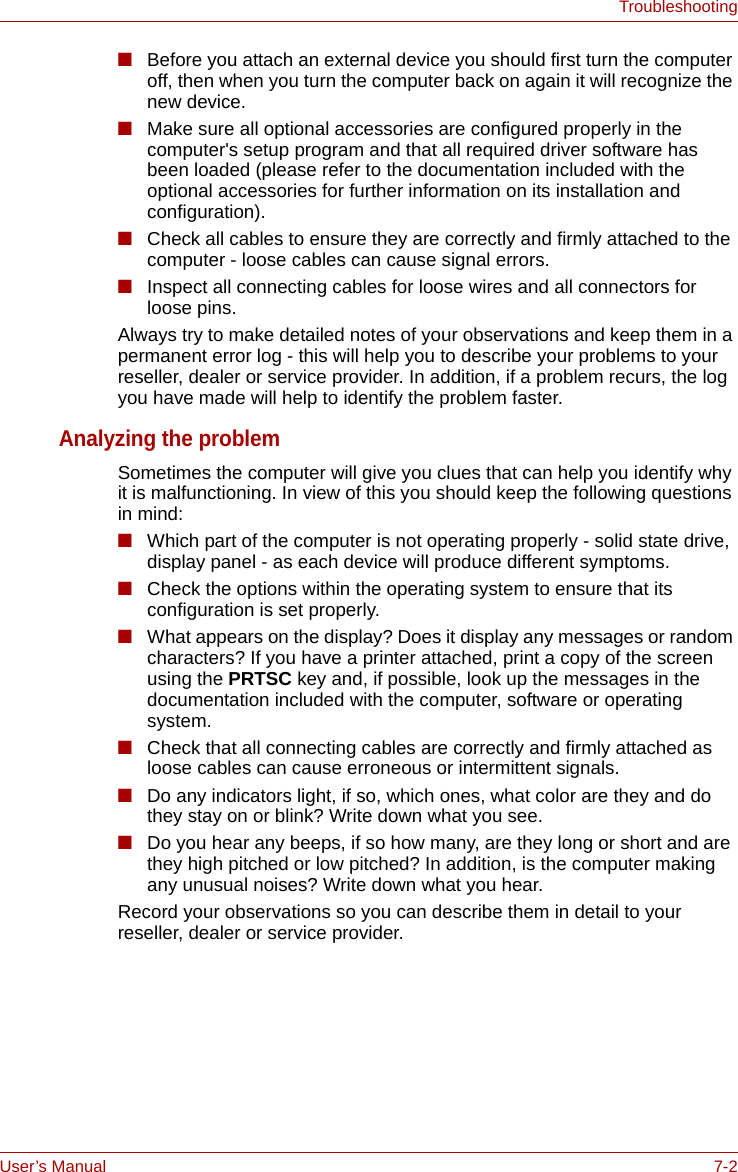 User’s Manual 7-2Troubleshooting■Before you attach an external device you should first turn the computer off, then when you turn the computer back on again it will recognize the new device.■Make sure all optional accessories are configured properly in the computer&apos;s setup program and that all required driver software has been loaded (please refer to the documentation included with the optional accessories for further information on its installation and configuration).■Check all cables to ensure they are correctly and firmly attached to the computer - loose cables can cause signal errors.■Inspect all connecting cables for loose wires and all connectors for loose pins.Always try to make detailed notes of your observations and keep them in a permanent error log - this will help you to describe your problems to your reseller, dealer or service provider. In addition, if a problem recurs, the log you have made will help to identify the problem faster.Analyzing the problemSometimes the computer will give you clues that can help you identify why it is malfunctioning. In view of this you should keep the following questions in mind:■Which part of the computer is not operating properly - solid state drive, display panel - as each device will produce different symptoms.■Check the options within the operating system to ensure that its configuration is set properly.■What appears on the display? Does it display any messages or random characters? If you have a printer attached, print a copy of the screen using the PRTSC key and, if possible, look up the messages in the documentation included with the computer, software or operating system.■Check that all connecting cables are correctly and firmly attached as loose cables can cause erroneous or intermittent signals.■Do any indicators light, if so, which ones, what color are they and do they stay on or blink? Write down what you see.■Do you hear any beeps, if so how many, are they long or short and are they high pitched or low pitched? In addition, is the computer making any unusual noises? Write down what you hear.Record your observations so you can describe them in detail to your reseller, dealer or service provider.