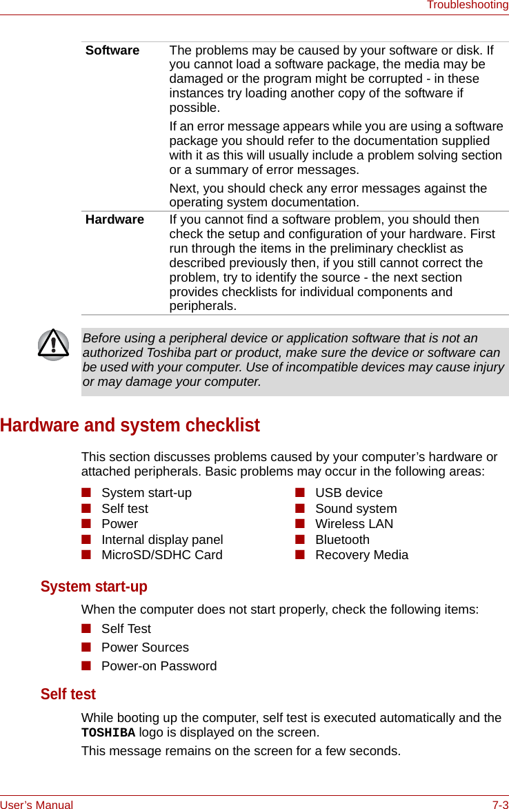 User’s Manual 7-3TroubleshootingHardware and system checklistThis section discusses problems caused by your computer’s hardware or attached peripherals. Basic problems may occur in the following areas:System start-up When the computer does not start properly, check the following items:■Self Test■Power Sources■Power-on PasswordSelf test While booting up the computer, self test is executed automatically and the TOSHIBA logo is displayed on the screen.This message remains on the screen for a few seconds.Software The problems may be caused by your software or disk. If you cannot load a software package, the media may be damaged or the program might be corrupted - in these instances try loading another copy of the software if possible.If an error message appears while you are using a software package you should refer to the documentation supplied with it as this will usually include a problem solving section or a summary of error messages.Next, you should check any error messages against the operating system documentation.Hardware If you cannot find a software problem, you should then check the setup and configuration of your hardware. First run through the items in the preliminary checklist as described previously then, if you still cannot correct the problem, try to identify the source - the next section provides checklists for individual components and peripherals.Before using a peripheral device or application software that is not an authorized Toshiba part or product, make sure the device or software can be used with your computer. Use of incompatible devices may cause injury or may damage your computer.■System start-up■Self test■Power ■Internal display panel■MicroSD/SDHC Card■USB device■Sound system■Wireless LAN■Bluetooth■Recovery Media