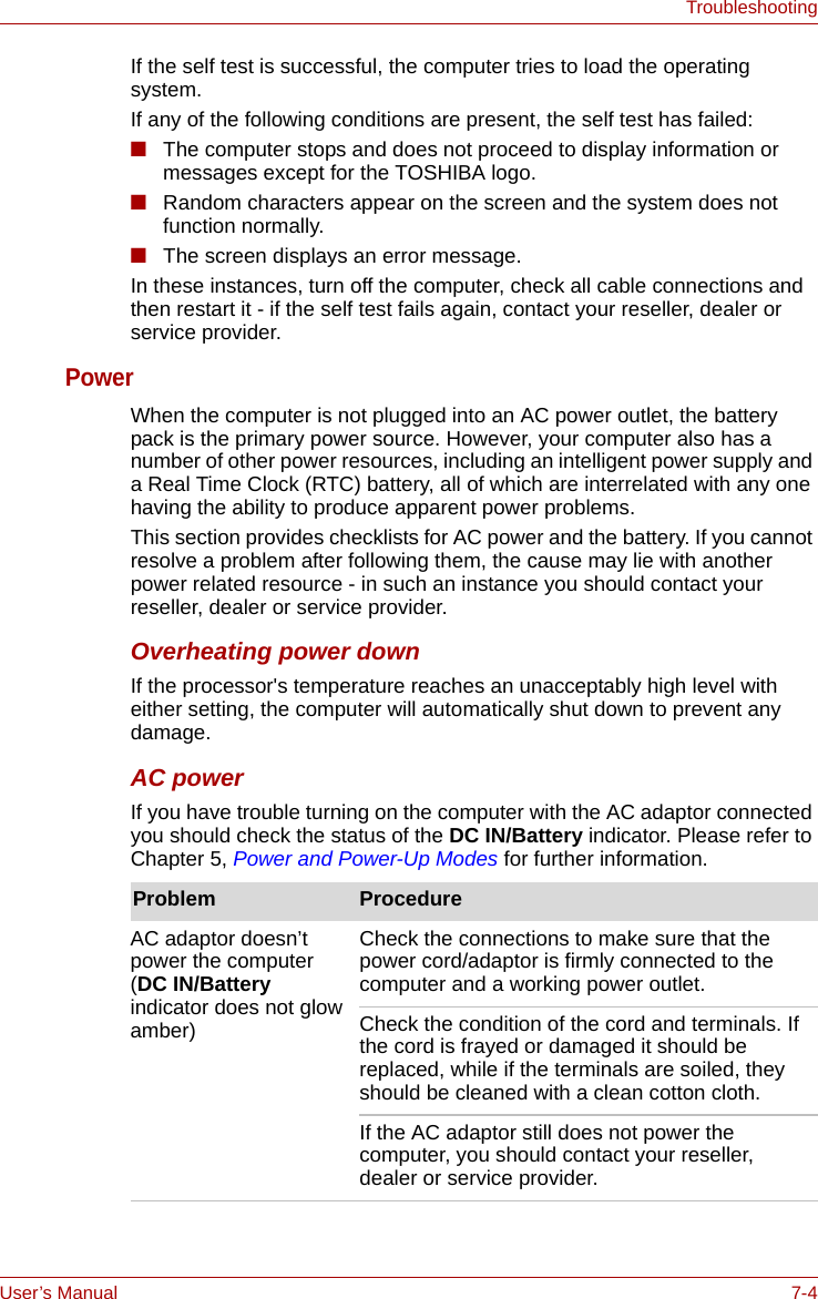 User’s Manual 7-4TroubleshootingIf the self test is successful, the computer tries to load the operating system.If any of the following conditions are present, the self test has failed:■The computer stops and does not proceed to display information or messages except for the TOSHIBA logo.■Random characters appear on the screen and the system does not function normally.■The screen displays an error message.In these instances, turn off the computer, check all cable connections and then restart it - if the self test fails again, contact your reseller, dealer or service provider.Power When the computer is not plugged into an AC power outlet, the battery pack is the primary power source. However, your computer also has a number of other power resources, including an intelligent power supply and a Real Time Clock (RTC) battery, all of which are interrelated with any one having the ability to produce apparent power problems.This section provides checklists for AC power and the battery. If you cannot resolve a problem after following them, the cause may lie with another power related resource - in such an instance you should contact your reseller, dealer or service provider.Overheating power downIf the processor&apos;s temperature reaches an unacceptably high level with either setting, the computer will automatically shut down to prevent any damage.AC powerIf you have trouble turning on the computer with the AC adaptor connected you should check the status of the DC IN/Battery indicator. Please refer to Chapter 5, Power and Power-Up Modes for further information.Problem ProcedureAC adaptor doesn’t power the computer (DC IN/Battery indicator does not glow amber)Check the connections to make sure that the power cord/adaptor is firmly connected to the computer and a working power outlet.Check the condition of the cord and terminals. If the cord is frayed or damaged it should be replaced, while if the terminals are soiled, they should be cleaned with a clean cotton cloth.If the AC adaptor still does not power the computer, you should contact your reseller, dealer or service provider.