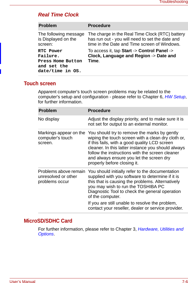 User’s Manual 7-6TroubleshootingReal Time ClockTouch screenApparent computer&apos;s touch screen problems may be related to the computer&apos;s setup and configuration - please refer to Chapter 6, HW Setup, for further information.MicroSD/SDHC CardFor further information, please refer to Chapter 3, Hardware, Utilities and Options.Problem ProcedureThe following message is Displayed on the screen:RTC Power Failure. Press Home Button and set the date/time in OS.The charge in the Real Time Clock (RTC) battery has run out - you will need to set the date and time in the Date and Time screen of Windows.To access it, tap Start -&gt; Control Panel -&gt; Clock, Language and Region -&gt; Date and Time.Problem ProcedureNo display Adjust the display priority, and to make sure it is not set for output to an external monitor.Markings appear on the computer&apos;s touch screen.You should try to remove the marks by gently wiping the touch screen with a clean dry cloth or, if this fails, with a good quality LCD screen cleaner. In this latter instance you should always follow the instructions with the screen cleaner and always ensure you let the screen dry properly before closing it.Problems above remain unresolved or other problems occurYou should initially refer to the documentation supplied with you software to determine if it is this that is causing the problems. Alternatively you may wish to run the TOSHIBA PC Diagnostic Tool to check the general operation of the computer.If you are still unable to resolve the problem, contact your reseller, dealer or service provider.