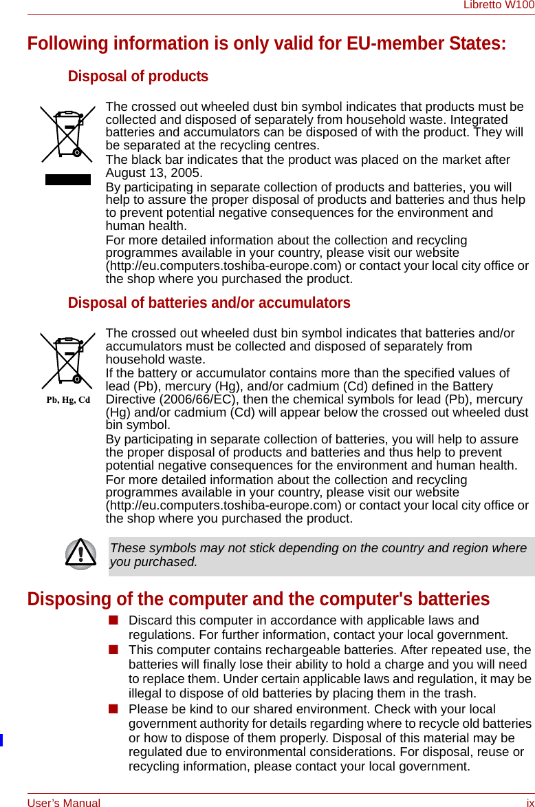 User’s Manual ixLibretto W100Following information is only valid for EU-member States:Disposal of productsDisposal of batteries and/or accumulatorsDisposing of the computer and the computer&apos;s batteries■Discard this computer in accordance with applicable laws and regulations. For further information, contact your local government.■This computer contains rechargeable batteries. After repeated use, the batteries will finally lose their ability to hold a charge and you will need to replace them. Under certain applicable laws and regulation, it may be illegal to dispose of old batteries by placing them in the trash. ■Please be kind to our shared environment. Check with your local government authority for details regarding where to recycle old batteries or how to dispose of them properly. Disposal of this material may be regulated due to environmental considerations. For disposal, reuse or recycling information, please contact your local government.The crossed out wheeled dust bin symbol indicates that products must be collected and disposed of separately from household waste. Integrated batteries and accumulators can be disposed of with the product. They will be separated at the recycling centres. The black bar indicates that the product was placed on the market after August 13, 2005.By participating in separate collection of products and batteries, you will help to assure the proper disposal of products and batteries and thus help to prevent potential negative consequences for the environment and human health. For more detailed information about the collection and recycling programmes available in your country, please visit our website (http://eu.computers.toshiba-europe.com) or contact your local city office or the shop where you purchased the product.The crossed out wheeled dust bin symbol indicates that batteries and/or accumulators must be collected and disposed of separately from household waste.If the battery or accumulator contains more than the specified values of lead (Pb), mercury (Hg), and/or cadmium (Cd) defined in the Battery Directive (2006/66/EC), then the chemical symbols for lead (Pb), mercury (Hg) and/or cadmium (Cd) will appear below the crossed out wheeled dust bin symbol.By participating in separate collection of batteries, you will help to assure the proper disposal of products and batteries and thus help to prevent potential negative consequences for the environment and human health. For more detailed information about the collection and recycling programmes available in your country, please visit our website (http://eu.computers.toshiba-europe.com) or contact your local city office or the shop where you purchased the product.These symbols may not stick depending on the country and region where you purchased.