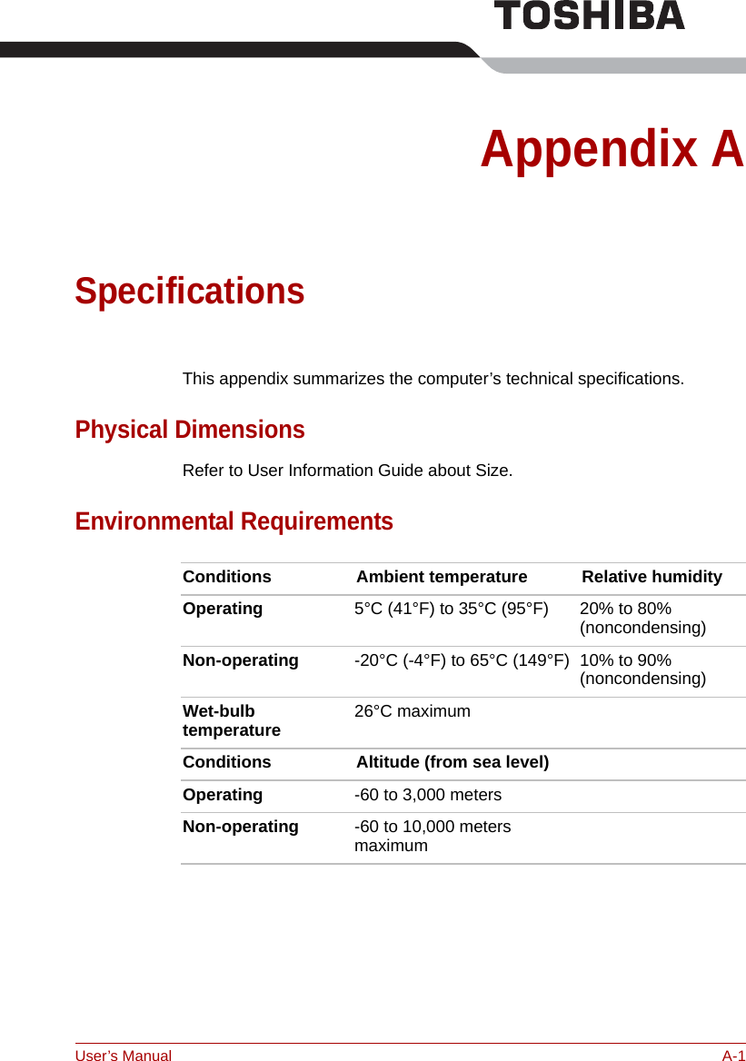 User’s Manual A-1Appendix ASpecificationsThis appendix summarizes the computer’s technical specifications.Physical DimensionsRefer to User Information Guide about Size.Environmental RequirementsConditions Ambient temperature Relative humidityOperating 5°C (41°F) to 35°C (95°F) 20% to 80%(noncondensing)Non-operating -20°C (-4°F) to 65°C (149°F) 10% to 90%(noncondensing)Wet-bulb temperature 26°C maximum Conditions Altitude (from sea level)Operating -60 to 3,000 metersNon-operating -60 to 10,000 meters maximum