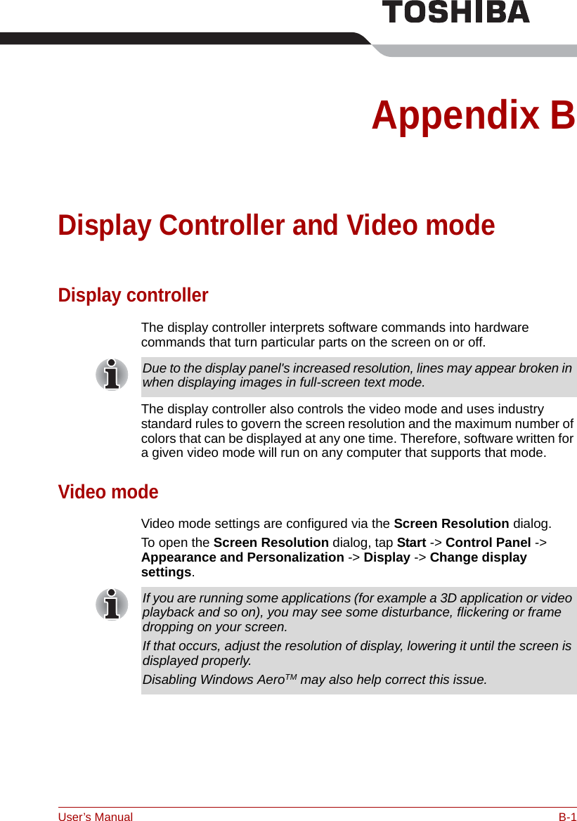 User’s Manual B-1Appendix BDisplay Controller and Video modeDisplay controllerThe display controller interprets software commands into hardware commands that turn particular parts on the screen on or off.The display controller also controls the video mode and uses industry standard rules to govern the screen resolution and the maximum number of colors that can be displayed at any one time. Therefore, software written for a given video mode will run on any computer that supports that mode.Video modeVideo mode settings are configured via the Screen Resolution dialog.To open the Screen Resolution dialog, tap Start -&gt; Control Panel -&gt; Appearance and Personalization -&gt; Display -&gt; Change display settings.Due to the display panel&apos;s increased resolution, lines may appear broken in when displaying images in full-screen text mode.If you are running some applications (for example a 3D application or video playback and so on), you may see some disturbance, flickering or frame dropping on your screen.If that occurs, adjust the resolution of display, lowering it until the screen is displayed properly. Disabling Windows AeroTM may also help correct this issue.