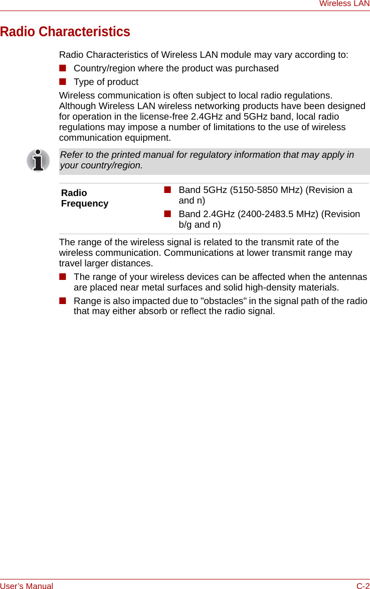 User’s Manual C-2Wireless LANRadio CharacteristicsRadio Characteristics of Wireless LAN module may vary according to:■Country/region where the product was purchased■Type of productWireless communication is often subject to local radio regulations. Although Wireless LAN wireless networking products have been designed for operation in the license-free 2.4GHz and 5GHz band, local radio regulations may impose a number of limitations to the use of wireless communication equipment. The range of the wireless signal is related to the transmit rate of the wireless communication. Communications at lower transmit range may travel larger distances.■The range of your wireless devices can be affected when the antennas are placed near metal surfaces and solid high-density materials.■Range is also impacted due to &quot;obstacles&quot; in the signal path of the radio that may either absorb or reflect the radio signal.Refer to the printed manual for regulatory information that may apply in your country/region.Radio Frequency■Band 5GHz (5150-5850 MHz) (Revision a and n)■Band 2.4GHz (2400-2483.5 MHz) (Revision b/g and n)