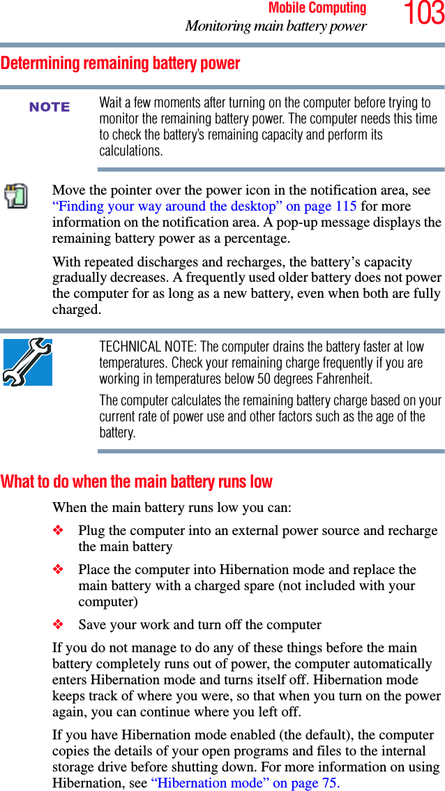 103Mobile ComputingMonitoring main battery powerDetermining remaining battery powerWait a few moments after turning on the computer before trying to monitor the remaining battery power. The computer needs this time to check the battery’s remaining capacity and perform its calculations.Move the pointer over the power icon in the notification area, see “Finding your way around the desktop” on page 115 for more information on the notification area. A pop-up message displays the remaining battery power as a percentage.With repeated discharges and recharges, the battery’s capacity gradually decreases. A frequently used older battery does not power the computer for as long as a new battery, even when both are fully charged.TECHNICAL NOTE: The computer drains the battery faster at low temperatures. Check your remaining charge frequently if you are working in temperatures below 50 degrees Fahrenheit.The computer calculates the remaining battery charge based on your current rate of power use and other factors such as the age of the battery.What to do when the main battery runs low When the main battery runs low you can:❖Plug the computer into an external power source and recharge the main battery❖Place the computer into Hibernation mode and replace the main battery with a charged spare (not included with your computer)❖Save your work and turn off the computerIf you do not manage to do any of these things before the main battery completely runs out of power, the computer automatically enters Hibernation mode and turns itself off. Hibernation mode keeps track of where you were, so that when you turn on the power again, you can continue where you left off. If you have Hibernation mode enabled (the default), the computer copies the details of your open programs and files to the internal storage drive before shutting down. For more information on using Hibernation, see “Hibernation mode” on page 75.NOTE