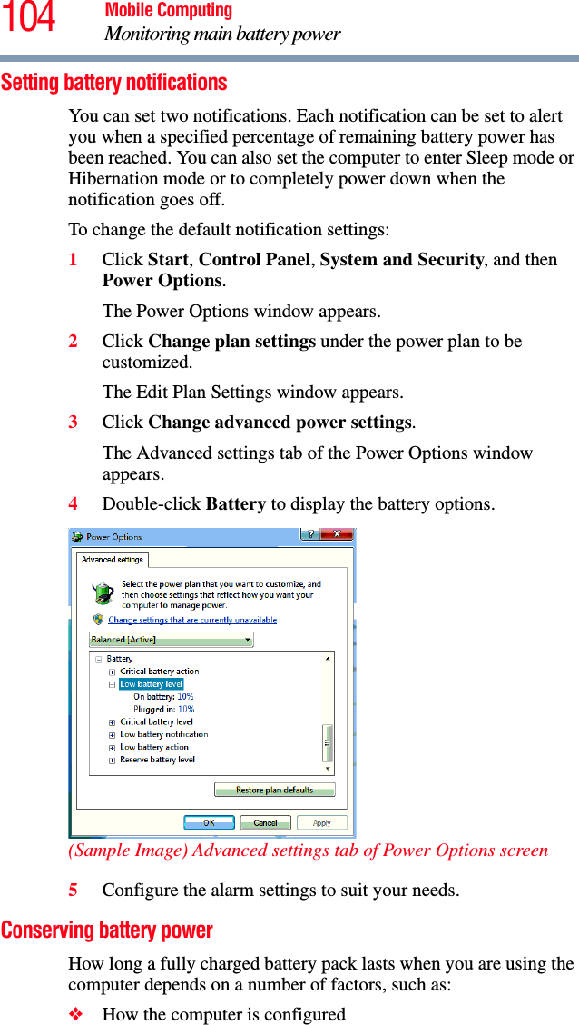 104 Mobile ComputingMonitoring main battery powerSetting battery notificationsYou can set two notifications. Each notification can be set to alert you when a specified percentage of remaining battery power has been reached. You can also set the computer to enter Sleep mode or Hibernation mode or to completely power down when the notification goes off.To change the default notification settings:1Click Start, Control Panel, System and Security, and then Power Options.The Power Options window appears.2Click Change plan settings under the power plan to be customized.The Edit Plan Settings window appears.3Click Change advanced power settings.The Advanced settings tab of the Power Options window appears.4Double-click Battery to display the battery options.(Sample Image) Advanced settings tab of Power Options screen5Configure the alarm settings to suit your needs.Conserving battery power How long a fully charged battery pack lasts when you are using the computer depends on a number of factors, such as:❖How the computer is configured