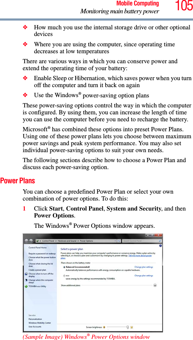 105Mobile ComputingMonitoring main battery power❖How much you use the internal storage drive or other optional devices❖Where you are using the computer, since operating time decreases at low temperaturesThere are various ways in which you can conserve power and extend the operating time of your battery:❖Enable Sleep or Hibernation, which saves power when you turn off the computer and turn it back on again❖Use the Windows® power-saving option plansThese power-saving options control the way in which the computer is configured. By using them, you can increase the length of time you can use the computer before you need to recharge the battery.Microsoft® has combined these options into preset Power Plans. Using one of these power plans lets you choose between maximum power savings and peak system performance. You may also set individual power-saving options to suit your own needs.The following sections describe how to choose a Power Plan and discuss each power-saving option.Power PlansYou can choose a predefined Power Plan or select your own combination of power options. To do this:1Click Start, Control Panel, System and Security, and then Power Options. The Windows® Power Options window appears.(Sample Image) Windows® Power Options window