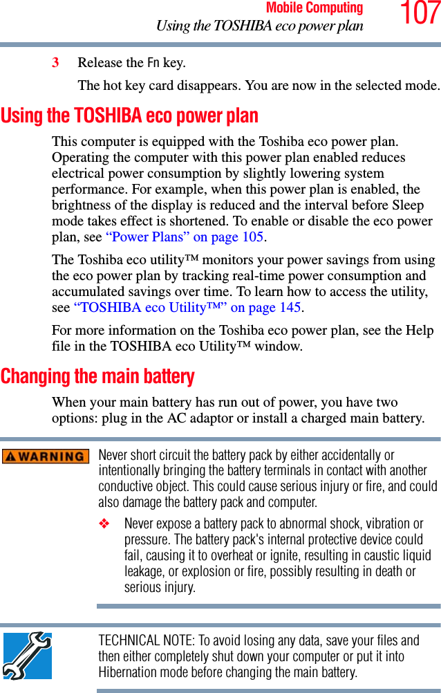 107Mobile ComputingUsing the TOSHIBA eco power plan3Release the Fn key.The hot key card disappears. You are now in the selected mode.Using the TOSHIBA eco power planThis computer is equipped with the Toshiba eco power plan. Operating the computer with this power plan enabled reduces electrical power consumption by slightly lowering system performance. For example, when this power plan is enabled, the brightness of the display is reduced and the interval before Sleep mode takes effect is shortened. To enable or disable the eco power plan, see “Power Plans” on page 105.The Toshiba eco utility™ monitors your power savings from using the eco power plan by tracking real-time power consumption and accumulated savings over time. To learn how to access the utility, see “TOSHIBA eco Utility™” on page 145.For more information on the Toshiba eco power plan, see the Help file in the TOSHIBA eco Utility™ window.Changing the main batteryWhen your main battery has run out of power, you have two options: plug in the AC adaptor or install a charged main battery.Never short circuit the battery pack by either accidentally or intentionally bringing the battery terminals in contact with another conductive object. This could cause serious injury or fire, and could also damage the battery pack and computer.❖Never expose a battery pack to abnormal shock, vibration or pressure. The battery pack&apos;s internal protective device could fail, causing it to overheat or ignite, resulting in caustic liquid leakage, or explosion or fire, possibly resulting in death or serious injury.TECHNICAL NOTE: To avoid losing any data, save your files and then either completely shut down your computer or put it into Hibernation mode before changing the main battery.