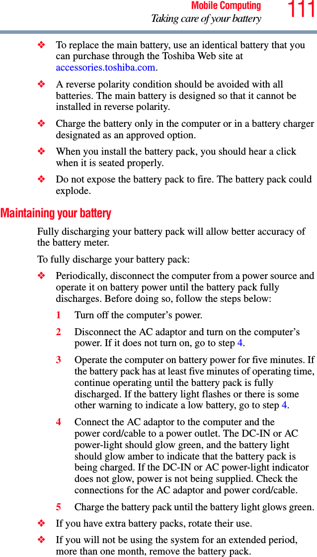 111Mobile ComputingTaking care of your battery❖To replace the main battery, use an identical battery that you can purchase through the Toshiba Web site at accessories.toshiba.com.❖A reverse polarity condition should be avoided with all batteries. The main battery is designed so that it cannot be installed in reverse polarity. ❖Charge the battery only in the computer or in a battery charger designated as an approved option.❖When you install the battery pack, you should hear a click when it is seated properly.❖Do not expose the battery pack to fire. The battery pack could explode.Maintaining your batteryFully discharging your battery pack will allow better accuracy of the battery meter.To fully discharge your battery pack:❖Periodically, disconnect the computer from a power source and operate it on battery power until the battery pack fully discharges. Before doing so, follow the steps below:1Turn off the computer’s power.2Disconnect the AC adaptor and turn on the computer’s power. If it does not turn on, go to step 4.3Operate the computer on battery power for five minutes. If the battery pack has at least five minutes of operating time, continue operating until the battery pack is fully discharged. If the battery light flashes or there is some other warning to indicate a low battery, go to step 4.4Connect the AC adaptor to the computer and the power cord/cable to a power outlet. The DC-IN or AC power-light should glow green, and the battery light should glow amber to indicate that the battery pack is being charged. If the DC-IN or AC power-light indicator does not glow, power is not being supplied. Check the connections for the AC adaptor and power cord/cable.5Charge the battery pack until the battery light glows green. ❖If you have extra battery packs, rotate their use.❖If you will not be using the system for an extended period, more than one month, remove the battery pack.