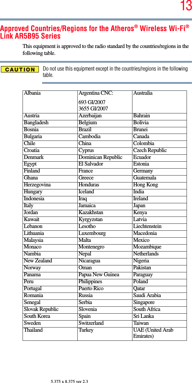 135.375 x 8.375 ver 2.3Approved Countries/Regions for the Atheros® Wireless Wi-Fi® Link AR5B95 SeriesThis equipment is approved to the radio standard by the countries/regions in the following table.Do not use this equipment except in the countries/regions in the following table.Albania Argentina CNC:693 GI/20073655 GI/2007AustraliaAustria Azerbaijan BahrainBangladesh Belgium BoliviaBosnia Brazil BruneiBulgaria Cambodia CanadaChile China ColombiaCroatia Cyprus Czech RepublicDenmark Dominican Republic EcuadorEgypt El Salvador EstoniaFinland France GermanyGhana Greece GuatemalaHerzegovina Honduras Hong KongHungary Iceland IndiaIndonesia Iraq IrelandItaly Jamaica JapanJordan Kazakhstan KenyaKuwait Kyrgyzstan LatviaLebanon Lesotho LiechtensteinLithuania Luxembourg MacedoniaMalaysia Malta MexicoMonaco Montenegro MozambiqueNambia Nepal NetherlandsNew Zealand Nicaragua NigeriaNorway Oman PakistanPanama Papua New Guinea ParaguayPeru Philippines PolandPortugal Puerto Rico QatarRomania Russia Saudi ArabiaSenegal Serbia SingaporeSlovak Republic Slovenia South AfricaSouth Korea Spain Sri LankaSweden Switzerland TaiwanThailand Turkey UAE (United Arab Emirates)