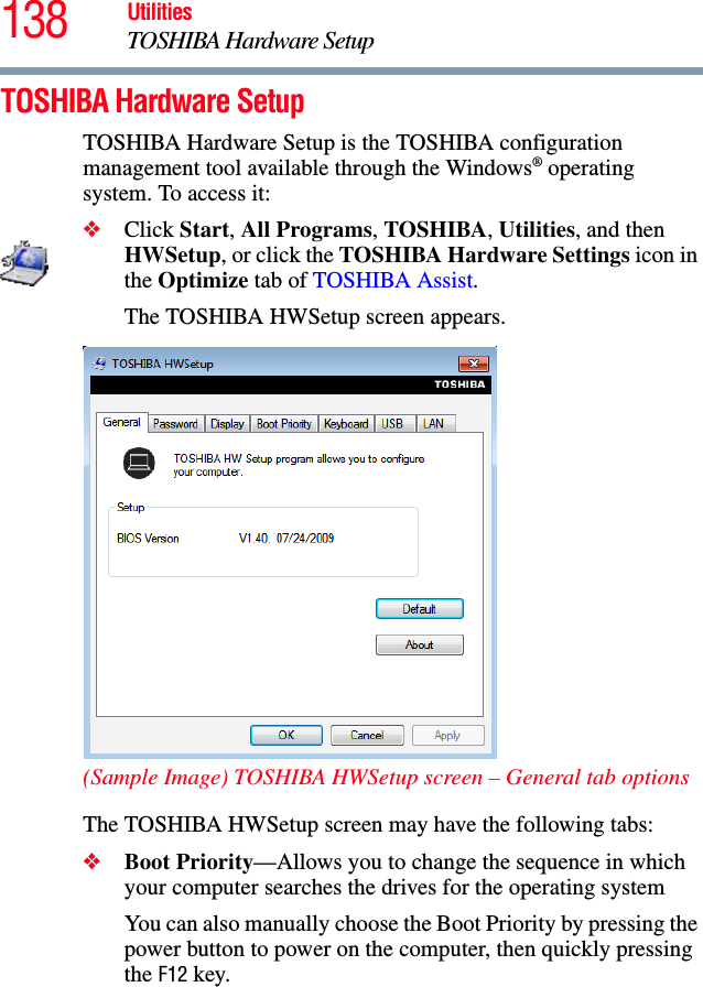 138 UtilitiesTOSHIBA Hardware SetupTOSHIBA Hardware SetupTOSHIBA Hardware Setup is the TOSHIBA configuration management tool available through the Windows® operating system. To access it:❖Click Start, All Programs, TOSHIBA, Utilities, and then HWSetup, or click the TOSHIBA Hardware Settings icon in the Optimize tab of TOSHIBA Assist. The TOSHIBA HWSetup screen appears.(Sample Image) TOSHIBA HWSetup screen – General tab optionsThe TOSHIBA HWSetup screen may have the following tabs:❖Boot Priority—Allows you to change the sequence in which your computer searches the drives for the operating systemYou can also manually choose the Boot Priority by pressing the power button to power on the computer, then quickly pressing the F12 key.