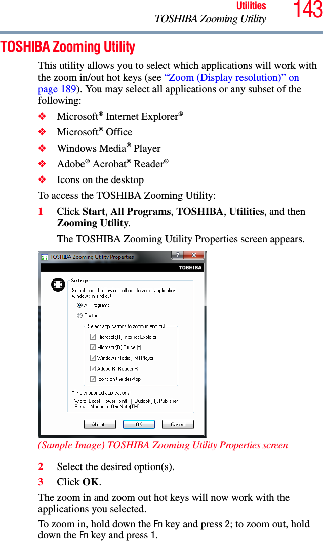 143UtilitiesTOSHIBA Zooming UtilityTOSHIBA Zooming UtilityThis utility allows you to select which applications will work with the zoom in/out hot keys (see “Zoom (Display resolution)” on page 189). You may select all applications or any subset of the following:❖Microsoft® Internet Explorer®❖Microsoft® Office❖Windows Media® Player❖Adobe® Acrobat® Reader®❖Icons on the desktopTo access the TOSHIBA Zooming Utility:1Click Start, All Programs, TOSHIBA, Utilities, and then Zooming Utility.The TOSHIBA Zooming Utility Properties screen appears.(Sample Image) TOSHIBA Zooming Utility Properties screen2Select the desired option(s).3Click OK.The zoom in and zoom out hot keys will now work with the applications you selected.To zoom in, hold down the Fn key and press 2; to zoom out, hold down the Fn key and press 1.