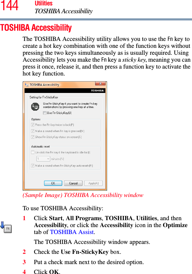 144 UtilitiesTOSHIBA AccessibilityTOSHIBA AccessibilityThe TOSHIBA Accessibility utility allows you to use the Fn key to create a hot key combination with one of the function keys without pressing the two keys simultaneously as is usually required. Using Accessibility lets you make the Fn key a sticky key, meaning you can press it once, release it, and then press a function key to activate the hot key function.(Sample Image) TOSHIBA Accessibility windowTo use TOSHIBA Accessibility:1Click Start, All Programs, TOSHIBA, Utilities, and then Accessibility, or click the Accessibility icon in the Optimize tab of TOSHIBA Assist.The TOSHIBA Accessibility window appears.2Check the Use Fn-StickyKey box.3Put a check mark next to the desired option.4Click OK.