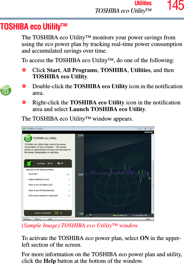 145UtilitiesTOSHIBA eco Utility™TOSHIBA eco Utility™The TOSHIBA eco Utility™ monitors your power savings from using the eco power plan by tracking real-time power consumption and accumulated savings over time.To access the TOSHIBA eco Utility™, do one of the following:❖Click Start, All Programs, TOSHIBA, Utilities, and then TOSHIBA eco Utility.❖Double-click the TOSHIBA eco Utility icon in the notification area.❖Right-click the TOSHIBA eco Utility icon in the notification area and select Launch TOSHIBA eco Utility.The TOSHIBA eco Utility™ window appears. (Sample Image) TOSHIBA eco Utility™ windowTo activate the TOSHIBA eco power plan, select ON in the upper-left section of the screen.For more information on the TOSHIBA eco power plan and utility, click the Help button at the bottom of the window.