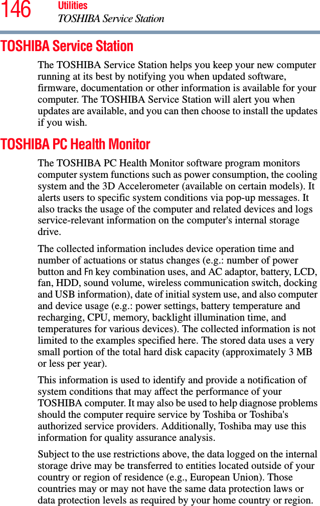 146 UtilitiesTOSHIBA Service StationTOSHIBA Service StationThe TOSHIBA Service Station helps you keep your new computer running at its best by notifying you when updated software, firmware, documentation or other information is available for your computer. The TOSHIBA Service Station will alert you when updates are available, and you can then choose to install the updates if you wish.TOSHIBA PC Health MonitorThe TOSHIBA PC Health Monitor software program monitors computer system functions such as power consumption, the cooling system and the 3D Accelerometer (available on certain models). It alerts users to specific system conditions via pop-up messages. It also tracks the usage of the computer and related devices and logs service-relevant information on the computer&apos;s internal storage drive.The collected information includes device operation time and number of actuations or status changes (e.g.: number of power button and Fn key combination uses, and AC adaptor, battery, LCD, fan, HDD, sound volume, wireless communication switch, docking and USB information), date of initial system use, and also computer and device usage (e.g.: power settings, battery temperature and recharging, CPU, memory, backlight illumination time, and temperatures for various devices). The collected information is not limited to the examples specified here. The stored data uses a very small portion of the total hard disk capacity (approximately 3 MB or less per year).This information is used to identify and provide a notification of system conditions that may affect the performance of your TOSHIBA computer. It may also be used to help diagnose problems should the computer require service by Toshiba or Toshiba&apos;s authorized service providers. Additionally, Toshiba may use this information for quality assurance analysis.Subject to the use restrictions above, the data logged on the internal storage drive may be transferred to entities located outside of your country or region of residence (e.g., European Union). Those countries may or may not have the same data protection laws or data protection levels as required by your home country or region.