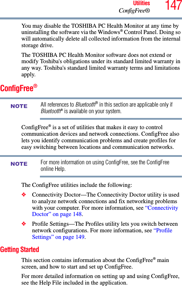 147UtilitiesConfigFree®You may disable the TOSHIBA PC Health Monitor at any time by uninstalling the software via the Windows® Control Panel. Doing so will automatically delete all collected information from the internal storage drive.The TOSHIBA PC Health Monitor software does not extend or modify Toshiba&apos;s obligations under its standard limited warranty in any way. Toshiba&apos;s standard limited warranty terms and limitations apply.ConfigFree®All references to Bluetooth® in this section are applicable only if Bluetooth® is available on your system.ConfigFree® is a set of utilities that makes it easy to control communication devices and network connections. ConfigFree also lets you identify communication problems and create profiles for easy switching between locations and communication networks.For more information on using ConfigFree, see the ConfigFree online Help.The ConfigFree utilities include the following:❖Connectivity Doctor—The Connectivity Doctor utility is used to analyze network connections and fix networking problems with your computer. For more information, see “Connectivity Doctor” on page 148.   ❖Profile Settings—The Profiles utility lets you switch between network configurations. For more information, see “Profile Settings” on page 149.Getting StartedThis section contains information about the ConfigFree® main screen, and how to start and set up ConfigFree.For more detailed information on setting up and using ConfigFree, see the Help File included in the application.NOTENOTE