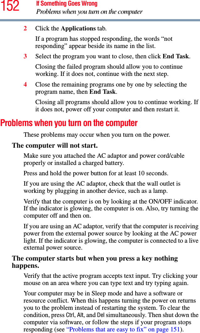 152 If Something Goes WrongProblems when you turn on the computer2Click the Applications tab.If a program has stopped responding, the words “not responding” appear beside its name in the list.3Select the program you want to close, then click End Task.Closing the failed program should allow you to continue working. If it does not, continue with the next step.4Close the remaining programs one by one by selecting the program name, then End Task.Closing all programs should allow you to continue working. If it does not, power off your computer and then restart it.Problems when you turn on the computer These problems may occur when you turn on the power.The computer will not start.Make sure you attached the AC adaptor and power cord/cable properly or installed a charged battery.Press and hold the power button for at least 10 seconds.If you are using the AC adaptor, check that the wall outlet is working by plugging in another device, such as a lamp.Verify that the computer is on by looking at the ON/OFF indicator. If the indicator is glowing, the computer is on. Also, try turning the computer off and then on.If you are using an AC adaptor, verify that the computer is receiving power from the external power source by looking at the AC power light. If the indicator is glowing, the computer is connected to a live external power source.The computer starts but when you press a key nothing happens. Verify that the active program accepts text input. Try clicking your mouse on an area where you can type text and try typing again.Your computer may be in Sleep mode and have a software or resource conflict. When this happens turning the power on returns you to the problem instead of restarting the system. To clear the condition, press Ctrl, Alt, and Del simultaneously. Then shut down the computer via software, or follow the steps if your program stops responding (see “Problems that are easy to fix” on page 151).