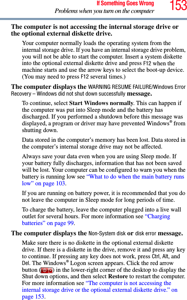 153If Something Goes WrongProblems when you turn on the computerThe computer is not accessing the internal storage drive or the optional external diskette drive. Your computer normally loads the operating system from the internal storage drive. If you have an internal storage drive problem, you will not be able to start the computer. Insert a system diskette into the optional external diskette drive and press F12 when the machine starts and use the arrow keys to select the boot-up device. (You may need to press F12 several times.)The computer displays the WARNING RESUME FAILURE/Windows Error Recovery – Windows did not shut down successfully message.To continue, select Start Windows normally. This can happen if the computer was put into Sleep mode and the battery has discharged. If you performed a shutdown before this message was displayed, a program or driver may have prevented Windows® from shutting down.Data stored in the computer’s memory has been lost. Data stored in the computer’s internal storage drive may not be affected.Always save your data even when you are using Sleep mode. If your battery fully discharges, information that has not been saved will be lost. Your computer can be configured to warn you when the battery is running low see “What to do when the main battery runs low” on page 103. If you are running on battery power, it is recommended that you do not leave the computer in Sleep mode for long periods of time.To charge the battery, leave the computer plugged into a live wall outlet for several hours. For more information see “Charging batteries” on page 99. The computer displays the Non-System disk or disk error message. Make sure there is no diskette in the optional external diskette drive. If there is a diskette in the drive, remove it and press any key to continue. If pressing any key does not work, press Ctrl, Alt, and Del. The Windows® Logon screen appears. Click the red arrow button ( ) in the lower-right corner of the desktop to display the Shut down options, and then select Restore to restart the computer. For more information see “The computer is not accessing the internal storage drive or the optional external diskette drive.” on page 153.