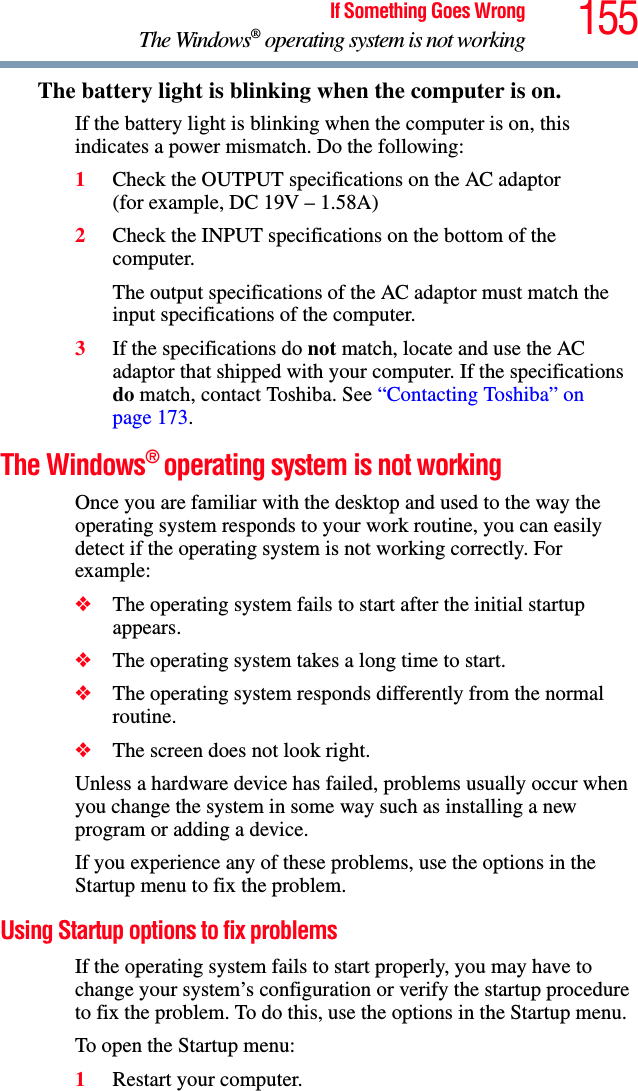 155If Something Goes WrongThe Windows® operating system is not workingThe battery light is blinking when the computer is on. If the battery light is blinking when the computer is on, this indicates a power mismatch. Do the following:1Check the OUTPUT specifications on the AC adaptor (for example, DC 19V – 1.58A)2Check the INPUT specifications on the bottom of the computer. The output specifications of the AC adaptor must match the input specifications of the computer. 3If the specifications do not match, locate and use the AC adaptor that shipped with your computer. If the specifications do match, contact Toshiba. See “Contacting Toshiba” on page 173. The Windows® operating system is not workingOnce you are familiar with the desktop and used to the way the operating system responds to your work routine, you can easily detect if the operating system is not working correctly. For example:❖The operating system fails to start after the initial startup appears.❖The operating system takes a long time to start.❖The operating system responds differently from the normal routine.❖The screen does not look right.Unless a hardware device has failed, problems usually occur when you change the system in some way such as installing a new program or adding a device.If you experience any of these problems, use the options in the Startup menu to fix the problem.Using Startup options to fix problemsIf the operating system fails to start properly, you may have to change your system’s configuration or verify the startup procedure to fix the problem. To do this, use the options in the Startup menu.To open the Startup menu:1Restart your computer.