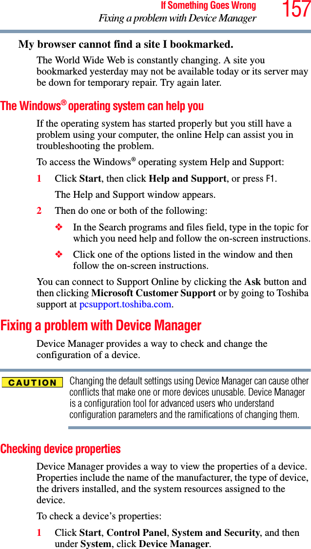 157If Something Goes WrongFixing a problem with Device ManagerMy browser cannot find a site I bookmarked.The World Wide Web is constantly changing. A site you bookmarked yesterday may not be available today or its server may be down for temporary repair. Try again later.The Windows® operating system can help youIf the operating system has started properly but you still have a problem using your computer, the online Help can assist you in troubleshooting the problem.To access the Windows® operating system Help and Support:1Click Start, then click Help and Support, or press F1.The Help and Support window appears.2Then do one or both of the following:❖In the Search programs and files field, type in the topic for which you need help and follow the on-screen instructions.❖Click one of the options listed in the window and then follow the on-screen instructions.You can connect to Support Online by clicking the Ask button and then clicking Microsoft Customer Support or by going to Toshiba support at pcsupport.toshiba.com.Fixing a problem with Device Manager Device Manager provides a way to check and change the configuration of a device.Changing the default settings using Device Manager can cause other conflicts that make one or more devices unusable. Device Manager is a configuration tool for advanced users who understand configuration parameters and the ramifications of changing them.Checking device propertiesDevice Manager provides a way to view the properties of a device. Properties include the name of the manufacturer, the type of device, the drivers installed, and the system resources assigned to the device. To check a device’s properties:1Click Start, Control Panel, System and Security, and then under System, click Device Manager.