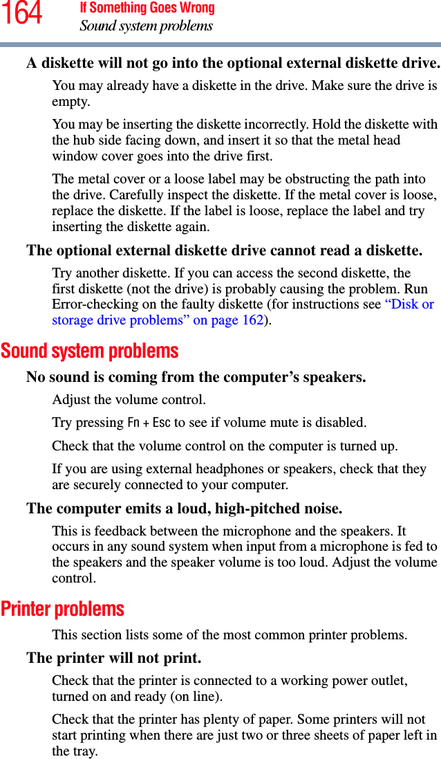 164 If Something Goes WrongSound system problemsA diskette will not go into the optional external diskette drive.You may already have a diskette in the drive. Make sure the drive is empty.You may be inserting the diskette incorrectly. Hold the diskette with the hub side facing down, and insert it so that the metal head window cover goes into the drive first.The metal cover or a loose label may be obstructing the path into the drive. Carefully inspect the diskette. If the metal cover is loose, replace the diskette. If the label is loose, replace the label and try inserting the diskette again.The optional external diskette drive cannot read a diskette.Try another diskette. If you can access the second diskette, the first diskette (not the drive) is probably causing the problem. Run Error-checking on the faulty diskette (for instructions see “Disk or storage drive problems” on page 162).Sound system problems No sound is coming from the computer’s speakers.Adjust the volume control.Try pressing Fn + Esc to see if volume mute is disabled.Check that the volume control on the computer is turned up.If you are using external headphones or speakers, check that they are securely connected to your computer.The computer emits a loud, high-pitched noise.This is feedback between the microphone and the speakers. It occurs in any sound system when input from a microphone is fed to the speakers and the speaker volume is too loud. Adjust the volume control.Printer problems This section lists some of the most common printer problems.The printer will not print.Check that the printer is connected to a working power outlet, turned on and ready (on line).Check that the printer has plenty of paper. Some printers will not start printing when there are just two or three sheets of paper left in the tray.