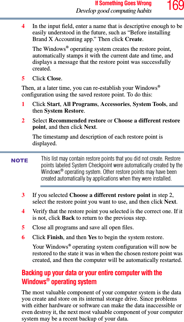 169If Something Goes WrongDevelop good computing habits4In the input field, enter a name that is descriptive enough to be easily understood in the future, such as “Before installing Brand X Accounting app.” Then click Create.The Windows® operating system creates the restore point, automatically stamps it with the current date and time, and displays a message that the restore point was successfully created. 5Click Close.Then, at a later time, you can re-establish your Windows® configuration using the saved restore point. To do this:1Click Start, All Programs, Accessories, System Tools, and then System Restore.2Select Recommended restore or Choose a different restore point, and then click Next.The timestamp and description of each restore point is displayed.This list may contain restore points that you did not create. Restore points labeled System Checkpoint were automatically created by the Windows® operating system. Other restore points may have been created automatically by applications when they were installed.3If you selected Choose a different restore point in step 2, select the restore point you want to use, and then click Next.4Verify that the restore point you selected is the correct one. If it is not, click Back to return to the previous step.5Close all programs and save all open files.6Click Finish, and then Yes  to begin the system restore.Your Windows® operating system configuration will now be restored to the state it was in when the chosen restore point was created, and then the computer will be automatically restarted.Backing up your data or your entire computer with the Windows® operating systemThe most valuable component of your computer system is the data you create and store on its internal storage drive. Since problems with either hardware or software can make the data inaccessible or even destroy it, the next most valuable component of your computer system may be a recent backup of your data.NOTE