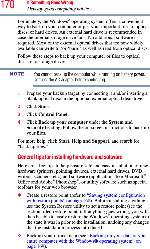 170 If Something Goes WrongDevelop good computing habitsFortunately, the Windows® operating system offers a convenient way to back up your computer or just your important files to optical discs, or hard drives. An external hard drive is recommended in case the internal storage drive fails. No additional software is required. Most of the external optical drives that are now widely available can write to (or ‘burn’) as well as read from optical discs.Follow these steps to back up your computer or files to optical discs, or a storage drive:You cannot back up the computer while running on battery power. Connect the AC adaptor before continuing.1Prepare your backup target by connecting it and/or inserting a blank optical disc in the optional external optical disc drive.2Click Start.3Click Control Panel.4Click Back up your computer under the System and Security heading. Follow the on-screen instructions to back up your files.For more help, click Start, Help and Support, and search for “back up files.”General tips for installing hardware and softwareHere are a few tips to help ensure safe and easy installation of new hardware (printers, pointing devices, external hard drives, DVD writers, scanners, etc.) and software (applications like Microsoft® Office and Adobe® Photoshop®, or utility software such as special toolbars for your web browser). ❖Create a restore point (refer to “Saving system configuration with restore points” on page 168). Before installing anything, use the System Restore utility to set a restore point (see the section titled restore points). If anything goes wrong, you will then be able to easily restore the Windows® operating system to the state it was in prior to the installation, undoing any changes that the installation process introduced.❖Back up your critical data (see “Backing up your data or your entire computer with the Windows® operating system” on page 169).NOTE