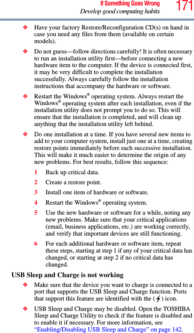 171If Something Goes WrongDevelop good computing habits❖Have your factory Restore/Reconfiguration CD(s) on hand in case you need any files from them (available on certain models). ❖Do not guess—follow directions carefully! It is often necessary to run an installation utility first—before connecting a new hardware item to the computer. If the device is connected first, it may be very difficult to complete the installation successfully. Always carefully follow the installation instructions that accompany the hardware or software.❖Restart the Windows® operating system. Always restart the Windows® operating system after each installation, even if the installation utility does not prompt you to do so. This will ensure that the installation is completed, and will clean up anything that the installation utility left behind.❖Do one installation at a time. If you have several new items to add to your computer system, install just one at a time, creating restore points immediately before each successive installation. This will make it much easier to determine the origin of any new problems. For best results, follow this sequence:1Back up critical data.2Create a restore point.3Install one item of hardware or software.4Restart the Windows® operating system.5Use the new hardware or software for a while, noting any new problems. Make sure that your critical applications (email, business applications, etc.) are working correctly, and verify that important devices are still functioning.6For each additional hardware or software item, repeat these steps, starting at step 1 if any of your critical data has changed, or starting at step 2 if no critical data has changed.USB Sleep and Charge is not working❖Make sure that the device you want to charge is connected to a port that supports the USB Sleep and Charge function. Ports that support this feature are identified with the ( ) icon.❖USB Sleep and Charge may be disabled. Open the TOSHIBA Sleep and Charge Utility to check if the feature is disabled and to enable it if necessary. For more information, see “Enabling/Disabling USB Sleep and Charge” on page 142.