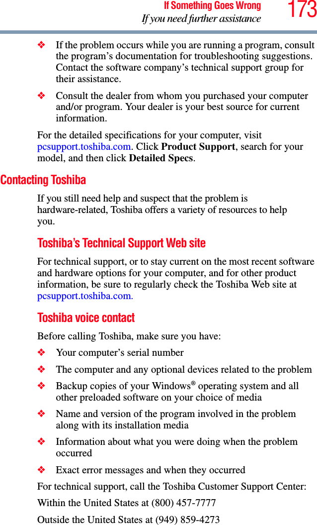 173If Something Goes WrongIf you need further assistance❖If the problem occurs while you are running a program, consult the program’s documentation for troubleshooting suggestions. Contact the software company’s technical support group for their assistance.❖Consult the dealer from whom you purchased your computer and/or program. Your dealer is your best source for current information.For the detailed specifications for your computer, visit pcsupport.toshiba.com. Click Product Support, search for your model, and then click Detailed Specs.Contacting ToshibaIf you still need help and suspect that the problem is hardware-related, Toshiba offers a variety of resources to help you.Toshiba’s Technical Support Web siteFor technical support, or to stay current on the most recent software and hardware options for your computer, and for other product information, be sure to regularly check the Toshiba Web site at pcsupport.toshiba.com.Toshiba voice contactBefore calling Toshiba, make sure you have:❖Your computer’s serial number❖The computer and any optional devices related to the problem❖Backup copies of your Windows® operating system and all other preloaded software on your choice of media❖Name and version of the program involved in the problem along with its installation media❖Information about what you were doing when the problem occurred❖Exact error messages and when they occurredFor technical support, call the Toshiba Customer Support Center:Within the United States at (800) 457-7777Outside the United States at (949) 859-4273