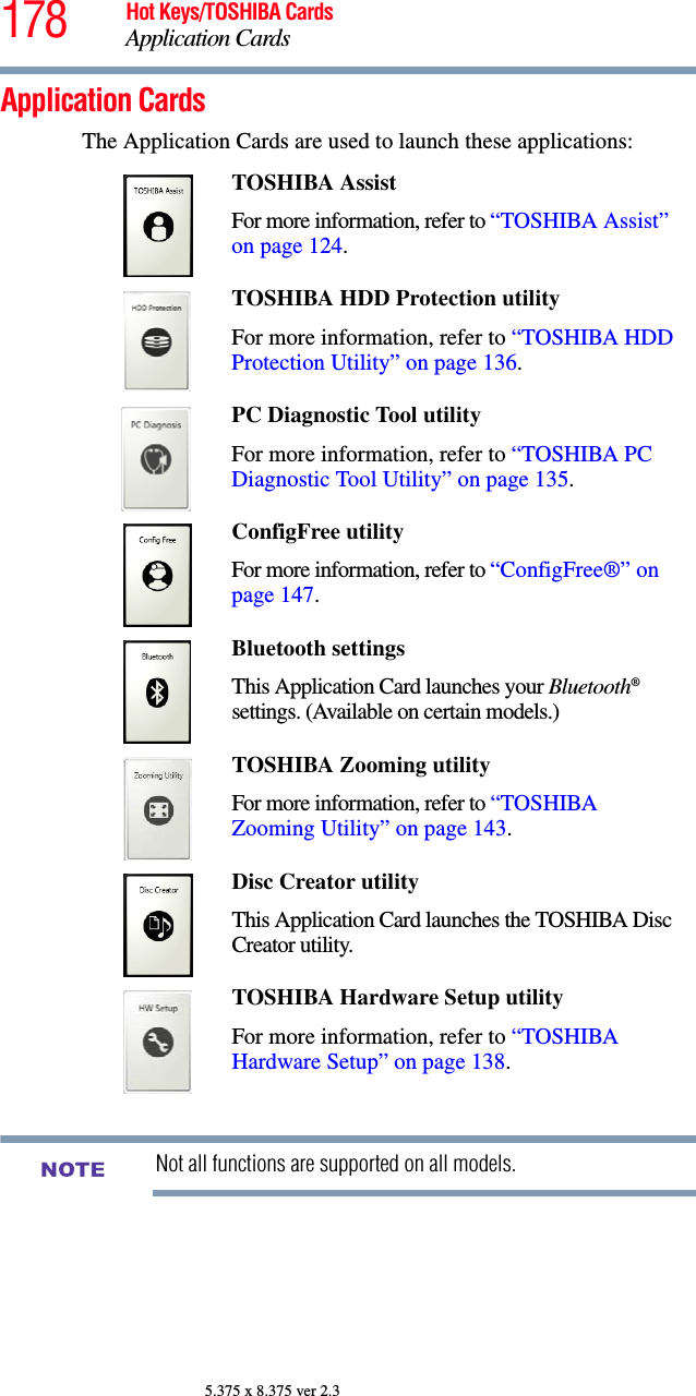 178 Hot Keys/TOSHIBA CardsApplication Cards5.375 x 8.375 ver 2.3Application CardsThe Application Cards are used to launch these applications:Not all functions are supported on all models.TOSHIBA Assist For more information, refer to “TOSHIBA Assist” on page 124.TOSHIBA HDD Protection utilityFor more information, refer to “TOSHIBA HDD Protection Utility” on page 136.PC Diagnostic Tool utility For more information, refer to “TOSHIBA PC Diagnostic Tool Utility” on page 135.ConfigFree utilityFor more information, refer to “ConfigFree®” on page 147.Bluetooth settingsThis Application Card launches your Bluetooth® settings. (Available on certain models.)TOSHIBA Zooming utilityFor more information, refer to “TOSHIBA Zooming Utility” on page 143.Disc Creator utilityThis Application Card launches the TOSHIBA Disc Creator utility.TOSHIBA Hardware Setup utilityFor more information, refer to “TOSHIBA Hardware Setup” on page 138.NOTE