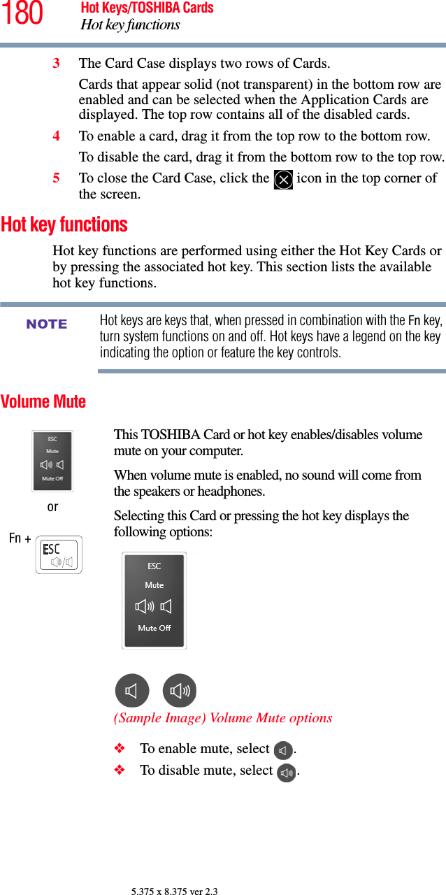 180 Hot Keys/TOSHIBA CardsHot key functions5.375 x 8.375 ver 2.33The Card Case displays two rows of Cards. Cards that appear solid (not transparent) in the bottom row are enabled and can be selected when the Application Cards are displayed. The top row contains all of the disabled cards.4To enable a card, drag it from the top row to the bottom row. To disable the card, drag it from the bottom row to the top row.5To close the Card Case, click the   icon in the top corner of the screen.Hot key functionsHot key functions are performed using either the Hot Key Cards or by pressing the associated hot key. This section lists the available hot key functions.Hot keys are keys that, when pressed in combination with the Fn key, turn system functions on and off. Hot keys have a legend on the key indicating the option or feature the key controls.Volume MuteorFn + This TOSHIBA Card or hot key enables/disables volume mute on your computer.When volume mute is enabled, no sound will come from the speakers or headphones.Selecting this Card or pressing the hot key displays the following options:(Sample Image) Volume Mute options❖To enable mute, select  .❖To disable mute, select  .NOTE