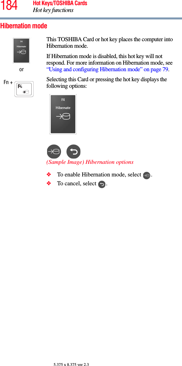 184 Hot Keys/TOSHIBA CardsHot key functions5.375 x 8.375 ver 2.3Hibernation modeorFn + This TOSHIBA Card or hot key places the computer into Hibernation mode. If Hibernation mode is disabled, this hot key will not respond. For more information on Hibernation mode, see “Using and configuring Hibernation mode” on page 79.Selecting this Card or pressing the hot key displays the following options:(Sample Image) Hibernation options❖To enable Hibernation mode, select  .❖To cancel, select  .