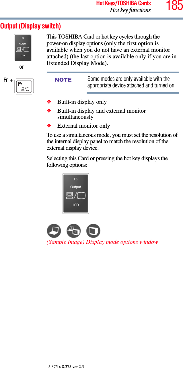 185Hot Keys/TOSHIBA CardsHot key functions5.375 x 8.375 ver 2.3Output (Display switch) orFn + This TOSHIBA Card or hot key cycles through the power-on display options (only the first option is available when you do not have an external monitor attached) (the last option is available only if you are in Extended Display Mode).Some modes are only available with the appropriate device attached and turned on.❖Built-in display only❖Built-in display and external monitor simultaneously❖External monitor onlyTo use a simultaneous mode, you must set the resolution of the internal display panel to match the resolution of the external display device.Selecting this Card or pressing the hot key displays the following options:(Sample Image) Display mode options windowNOTE