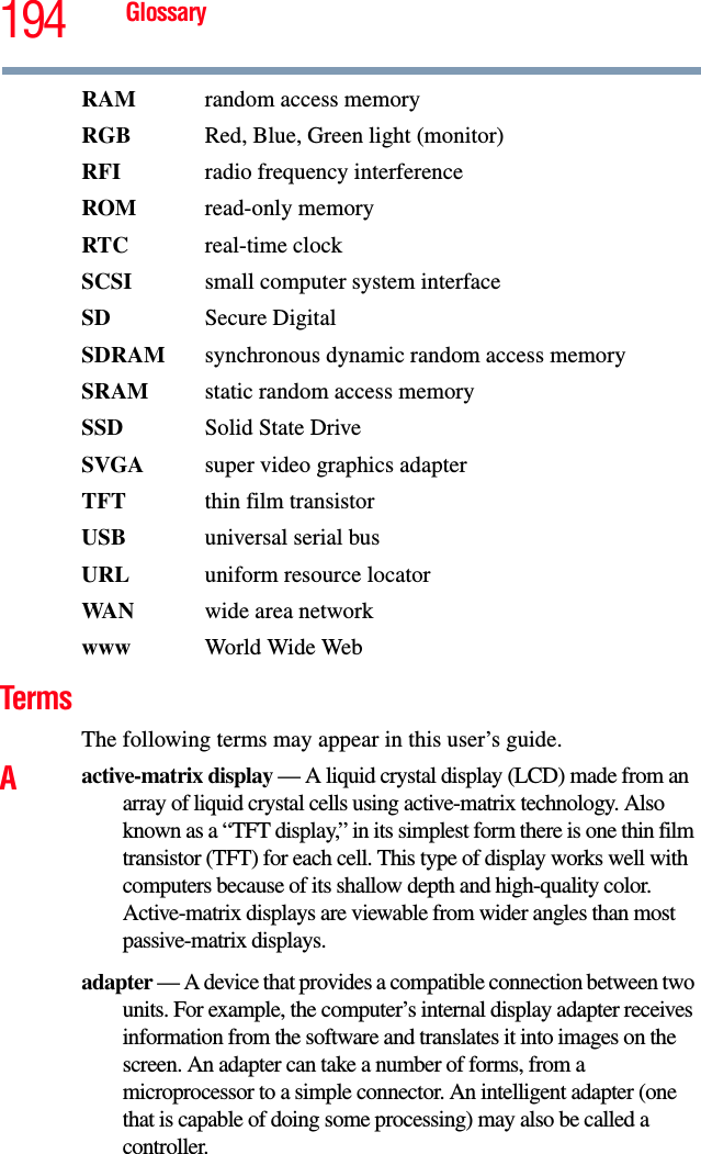 194 GlossaryRAM  random access memoryRGB Red, Blue, Green light (monitor)RFI  radio frequency interferenceROM read-only memoryRTC real-time clockSCSI  small computer system interfaceSD Secure DigitalSDRAM  synchronous dynamic random access memorySRAM  static random access memorySSD Solid State DriveSVGA  super video graphics adapterTFT  thin film transistorUSB  universal serial busURL uniform resource locatorWA N wide area networkwww  World Wide WebTermsThe following terms may appear in this user’s guide.Aactive-matrix display — A liquid crystal display (LCD) made from an array of liquid crystal cells using active-matrix technology. Also known as a “TFT display,” in its simplest form there is one thin film transistor (TFT) for each cell. This type of display works well with computers because of its shallow depth and high-quality color. Active-matrix displays are viewable from wider angles than most passive-matrix displays.adapter — A device that provides a compatible connection between two units. For example, the computer’s internal display adapter receives information from the software and translates it into images on the screen. An adapter can take a number of forms, from a microprocessor to a simple connector. An intelligent adapter (one that is capable of doing some processing) may also be called a controller.