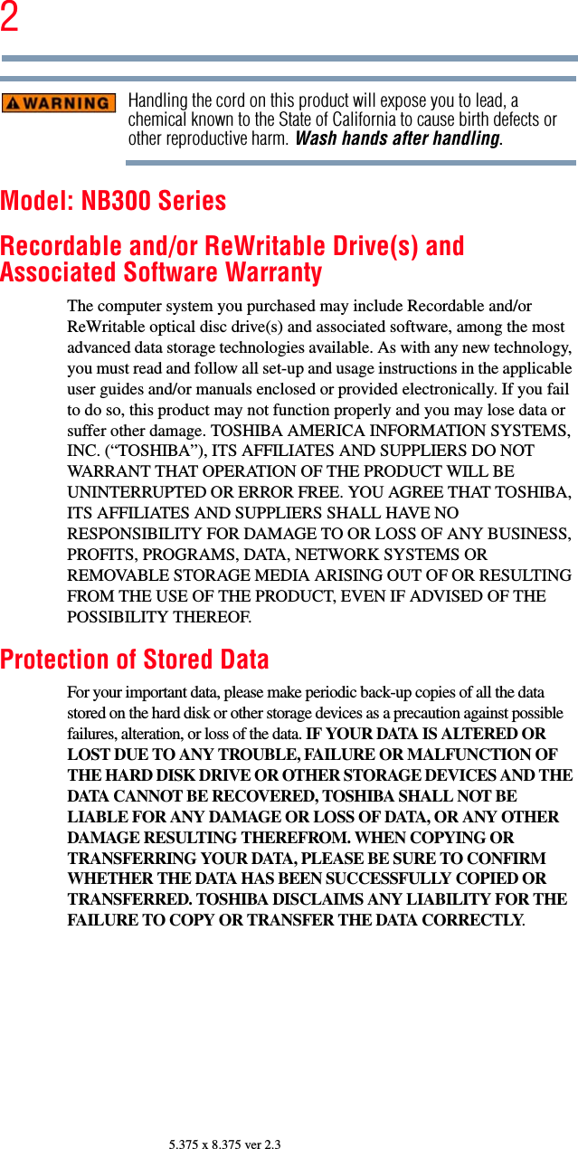 25.375 x 8.375 ver 2.3Handling the cord on this product will expose you to lead, a chemical known to the State of California to cause birth defects or other reproductive harm. Wash hands after handling.Model: NB300 SeriesRecordable and/or ReWritable Drive(s) and Associated Software WarrantyThe computer system you purchased may include Recordable and/or ReWritable optical disc drive(s) and associated software, among the most advanced data storage technologies available. As with any new technology, you must read and follow all set-up and usage instructions in the applicable user guides and/or manuals enclosed or provided electronically. If you fail to do so, this product may not function properly and you may lose data or suffer other damage. TOSHIBA AMERICA INFORMATION SYSTEMS, INC. (“TOSHIBA”), ITS AFFILIATES AND SUPPLIERS DO NOT WARRANT THAT OPERATION OF THE PRODUCT WILL BE UNINTERRUPTED OR ERROR FREE. YOU AGREE THAT TOSHIBA, ITS AFFILIATES AND SUPPLIERS SHALL HAVE NO RESPONSIBILITY FOR DAMAGE TO OR LOSS OF ANY BUSINESS, PROFITS, PROGRAMS, DATA, NETWORK SYSTEMS OR REMOVABLE STORAGE MEDIA ARISING OUT OF OR RESULTING FROM THE USE OF THE PRODUCT, EVEN IF ADVISED OF THE POSSIBILITY THEREOF.Protection of Stored DataFor your important data, please make periodic back-up copies of all the data stored on the hard disk or other storage devices as a precaution against possible failures, alteration, or loss of the data. IF YOUR DATA IS ALTERED OR LOST DUE TO ANY TROUBLE, FAILURE OR MALFUNCTION OF THE HARD DISK DRIVE OR OTHER STORAGE DEVICES AND THE DATA CANNOT BE RECOVERED, TOSHIBA SHALL NOT BE LIABLE FOR ANY DAMAGE OR LOSS OF DATA, OR ANY OTHER DAMAGE RESULTING THEREFROM. WHEN COPYING OR TRANSFERRING YOUR DATA, PLEASE BE SURE TO CONFIRM WHETHER THE DATA HAS BEEN SUCCESSFULLY COPIED OR TRANSFERRED. TOSHIBA DISCLAIMS ANY LIABILITY FOR THE FAILURE TO COPY OR TRANSFER THE DATA CORRECTLY.