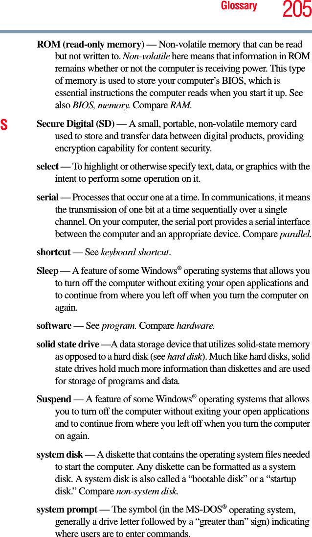 Glossary 205ROM (read-only memory) — Non-volatile memory that can be read but not written to. Non-volatile here means that information in ROM remains whether or not the computer is receiving power. This type of memory is used to store your computer’s BIOS, which is essential instructions the computer reads when you start it up. See also BIOS, memory. Compare RAM.SSecure Digital (SD) — A small, portable, non-volatile memory card used to store and transfer data between digital products, providing encryption capability for content security.select — To highlight or otherwise specify text, data, or graphics with the intent to perform some operation on it.serial — Processes that occur one at a time. In communications, it means the transmission of one bit at a time sequentially over a single channel. On your computer, the serial port provides a serial interface between the computer and an appropriate device. Compare parallel.shortcut — See keyboard shortcut.Sleep — A feature of some Windows® operating systems that allows you to turn off the computer without exiting your open applications and to continue from where you left off when you turn the computer on again.software — See program. Compare hardware.solid state drive —A data storage device that utilizes solid-state memory as opposed to a hard disk (see hard disk). Much like hard disks, solid state drives hold much more information than diskettes and are used for storage of programs and data.Suspend — A feature of some Windows® operating systems that allows you to turn off the computer without exiting your open applications and to continue from where you left off when you turn the computer on again.system disk — A diskette that contains the operating system files needed to start the computer. Any diskette can be formatted as a system disk. A system disk is also called a “bootable disk” or a “startup disk.” Compare non-system disk.system prompt — The symbol (in the MS-DOS® operating system, generally a drive letter followed by a “greater than” sign) indicating where users are to enter commands.