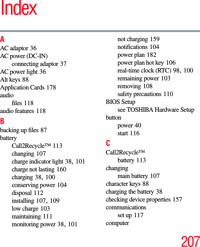 207IndexAAC adaptor 36AC power (DC-IN)connecting adaptor 37AC power light 36Alt keys 88Application Cards 178audiofiles 118audio features 118Bbacking up files 87batteryCall2Recycle™ 113changing 107charge indicator light 38, 101charge not lasting 160charging 38, 100conserving power 104disposal 112installing 107, 109low charge 103maintaining 111monitoring power 38, 101not charging 159notifications 104power plan 182power plan hot key 106real-time clock (RTC) 98, 100remaining power 103removing 108safety precautions 110BIOS Setupsee TOSHIBA Hardware Setupbuttonpower 40start 116CCall2Recycle™battery 113changingmain battery 107character keys 88charging the battery 38checking device properties 157communicationsset up 117computer