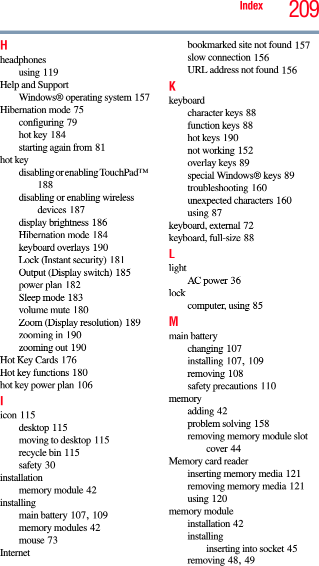 209IndexHheadphonesusing 119Help and SupportWindows® operating system 157Hibernation mode 75configuring 79hot key 184starting again from 81hot keydisabling or enabling TouchPad™ 188disabling or enabling wireless devices 187display brightness 186Hibernation mode 184keyboard overlays 190Lock (Instant security) 181Output (Display switch) 185power plan 182Sleep mode 183volume mute 180Zoom (Display resolution) 189zooming in 190zooming out 190Hot Key Cards 176Hot key functions 180hot key power plan 106Iicon 115desktop 115moving to desktop 115recycle bin 115safety 30installationmemory module 42installingmain battery 107, 109memory modules 42mouse 73Internetbookmarked site not found 157slow connection 156URL address not found 156Kkeyboardcharacter keys 88function keys 88hot keys 190not working 152overlay keys 89special Windows® keys 89troubleshooting 160unexpected characters 160using 87keyboard, external 72keyboard, full-size 88LlightAC power 36lockcomputer, using 85Mmain batterychanging 107installing 107, 109removing 108safety precautions 110memoryadding 42problem solving 158removing memory module slot cover 44Memory card readerinserting memory media 121removing memory media 121using 120memory moduleinstallation 42installinginserting into socket 45removing 48, 49