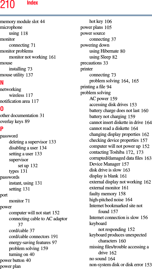 210 Indexmemory module slot 44microphoneusing 118monitorconnecting 71monitor problemsmonitor not working 161mouseinstalling 73mouse utility 137Nnetworkingwireless 117notification area 117Oother documentation 31overlay keys 89Ppassworddeleting a supervisor 133disabling a user 134setting a user 133supervisorset up 132types 131passwordsinstant, using 131setting 131portmonitor 71powercomputer will not start 152connecting cable to AC adaptor 37cord/cable 37cord/cable connectors 191energy-saving features 97problem solving 159turning on 40power button 40power planhot key 106power plans 105power sourceconnecting 37powering downusing Hibernate 80using Sleep 82precautions 33printerconnecting 73problem solving 164, 165printing a file 94problem solvingAC power 159accessing disk drives 153battery charge does not last 160battery not charging 159cannot insert diskette in drive 164cannot read a diskette 164changing display properties 162checking device properties 157computer will not power up 152contacting Toshiba 172, 173corrupted/damaged data files 163Device Manager 157disk drive is slow 163display is blank 161external display not working 162external monitor 161faulty memory 158high-pitched noise 164Internet bookmarked site not found 157Internet connection is slow 156keyboardnot responding 152keyboard produces unexpected characters 160missing files/trouble accessing a drive 162no sound 164non-system disk or disk error 153