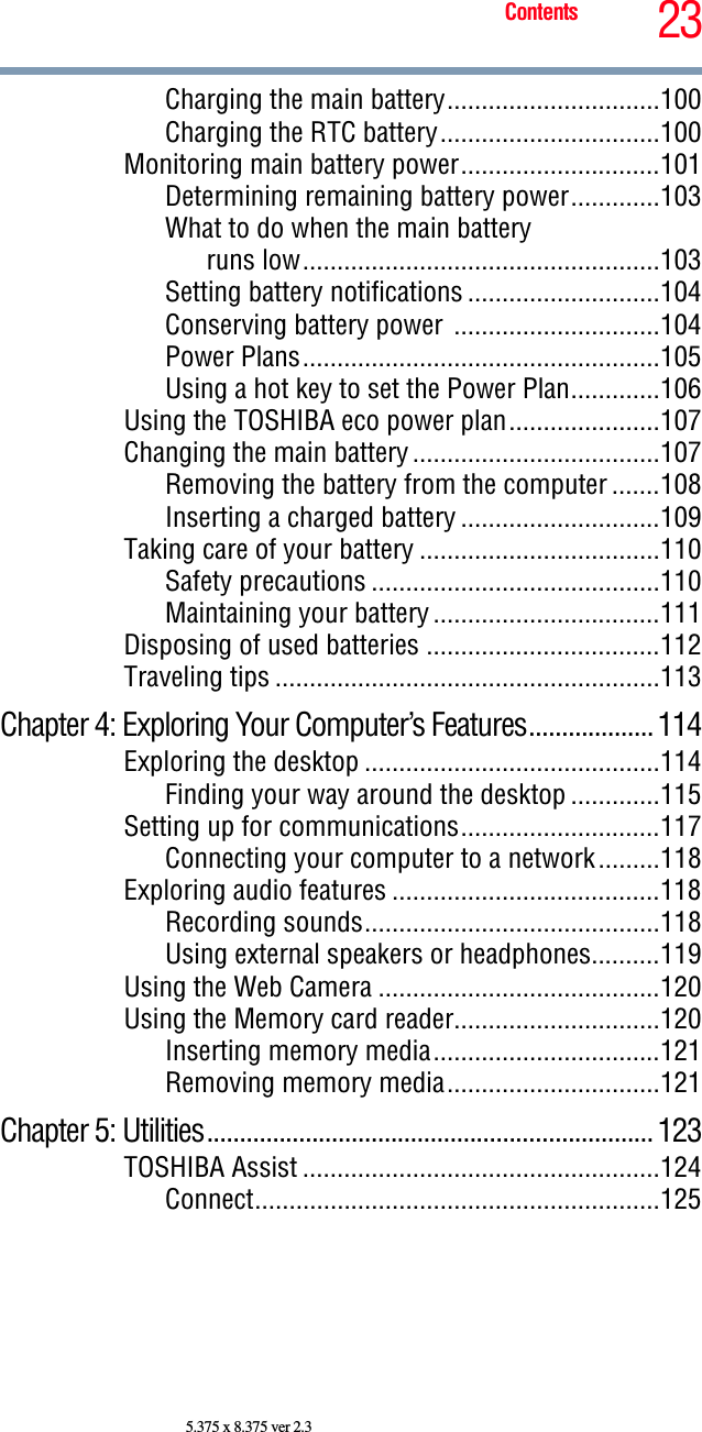 23Contents5.375 x 8.375 ver 2.3Charging the main battery...............................100Charging the RTC battery................................100Monitoring main battery power.............................101Determining remaining battery power.............103What to do when the main batteryruns low....................................................103Setting battery notifications ............................104Conserving battery power  ..............................104Power Plans....................................................105Using a hot key to set the Power Plan.............106Using the TOSHIBA eco power plan......................107Changing the main battery ....................................107Removing the battery from the computer .......108Inserting a charged battery .............................109Taking care of your battery ...................................110Safety precautions ..........................................110Maintaining your battery .................................111Disposing of used batteries ..................................112Traveling tips ........................................................113Chapter 4: Exploring Your Computer’s Features................... 114Exploring the desktop ...........................................114Finding your way around the desktop .............115Setting up for communications.............................117Connecting your computer to a network.........118Exploring audio features .......................................118Recording sounds...........................................118Using external speakers or headphones..........119Using the Web Camera .........................................120Using the Memory card reader..............................120Inserting memory media.................................121Removing memory media...............................121Chapter 5: Utilities.................................................................... 123TOSHIBA Assist ....................................................124Connect...........................................................125