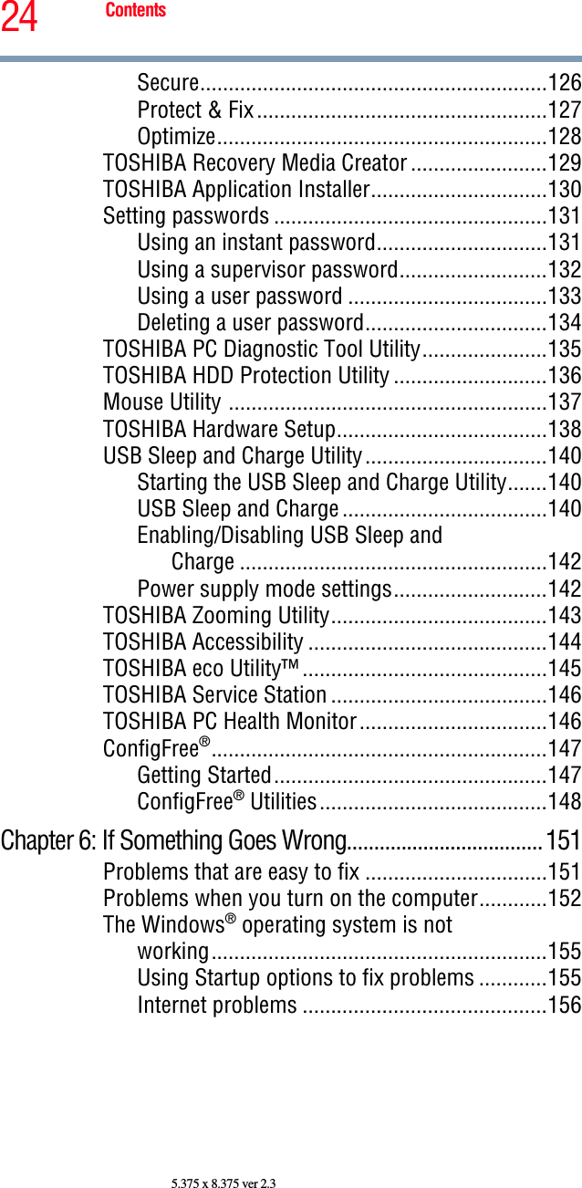 24 Contents5.375 x 8.375 ver 2.3Secure.............................................................126Protect &amp; Fix ...................................................127Optimize..........................................................128TOSHIBA Recovery Media Creator ........................129TOSHIBA Application Installer...............................130Setting passwords ................................................131Using an instant password..............................131Using a supervisor password..........................132Using a user password ...................................133Deleting a user password................................134TOSHIBA PC Diagnostic Tool Utility......................135TOSHIBA HDD Protection Utility ...........................136Mouse Utility ........................................................137TOSHIBA Hardware Setup.....................................138USB Sleep and Charge Utility................................140Starting the USB Sleep and Charge Utility.......140USB Sleep and Charge ....................................140Enabling/Disabling USB Sleep andCharge ......................................................142Power supply mode settings...........................142TOSHIBA Zooming Utility......................................143TOSHIBA Accessibility ..........................................144TOSHIBA eco Utility™ ...........................................145TOSHIBA Service Station ......................................146TOSHIBA PC Health Monitor.................................146ConfigFree®...........................................................147Getting Started................................................147ConfigFree® Utilities........................................148Chapter 6: If Something Goes Wrong....................................151Problems that are easy to fix ................................151Problems when you turn on the computer............152The Windows® operating system is notworking...........................................................155Using Startup options to fix problems ............155Internet problems ...........................................156