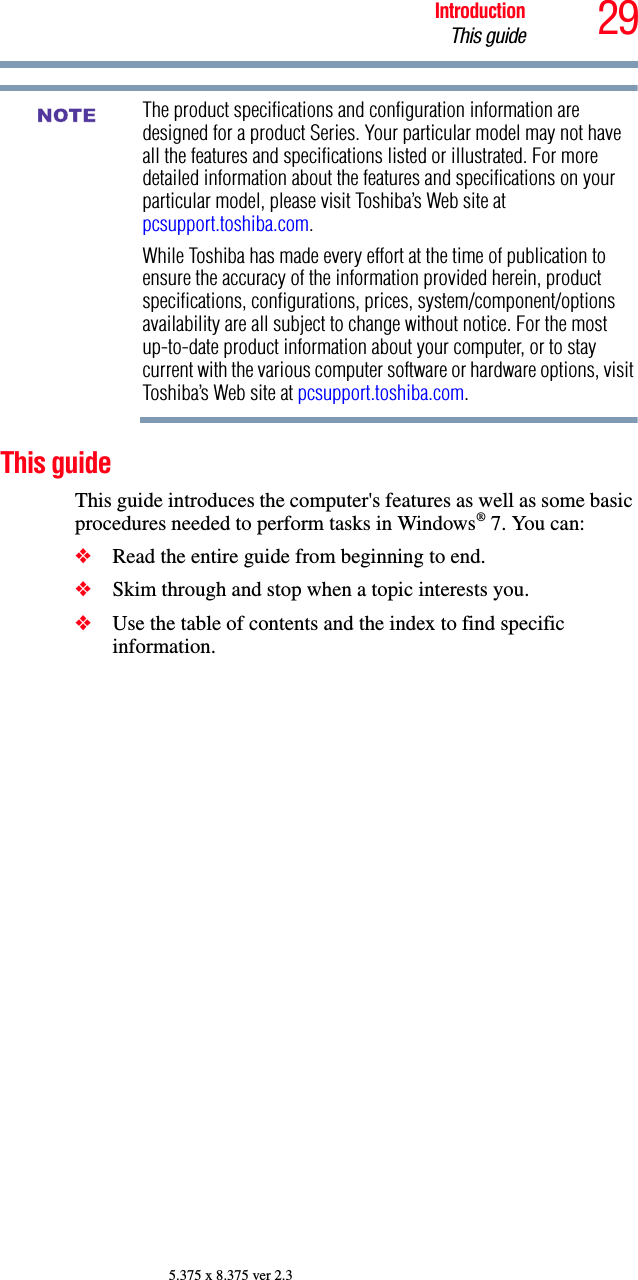 29IntroductionThis guide5.375 x 8.375 ver 2.3The product specifications and configuration information are designed for a product Series. Your particular model may not have all the features and specifications listed or illustrated. For more detailed information about the features and specifications on your particular model, please visit Toshiba’s Web site at pcsupport.toshiba.com.While Toshiba has made every effort at the time of publication to ensure the accuracy of the information provided herein, product specifications, configurations, prices, system/component/options availability are all subject to change without notice. For the most up-to-date product information about your computer, or to stay current with the various computer software or hardware options, visit Toshiba’s Web site at pcsupport.toshiba.com. This guideThis guide introduces the computer&apos;s features as well as some basic procedures needed to perform tasks in Windows® 7. You can:❖Read the entire guide from beginning to end.❖Skim through and stop when a topic interests you.❖Use the table of contents and the index to find specific information.NOTE