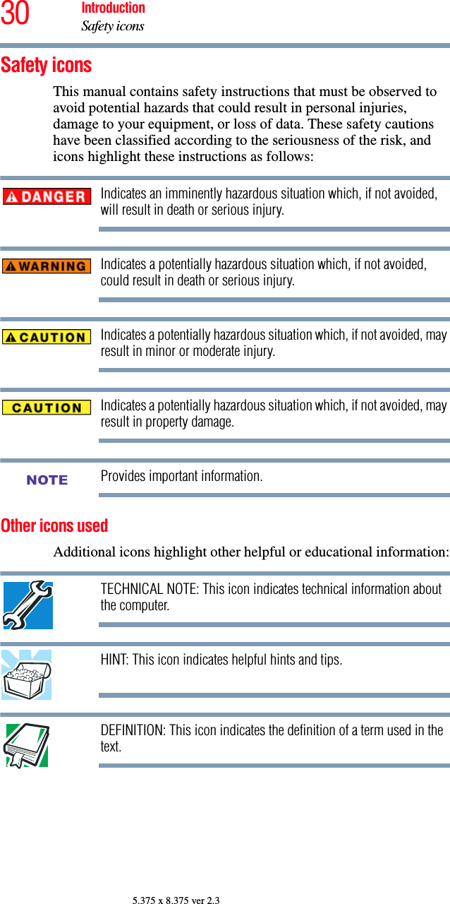 30 IntroductionSafety icons5.375 x 8.375 ver 2.3Safety iconsThis manual contains safety instructions that must be observed to avoid potential hazards that could result in personal injuries, damage to your equipment, or loss of data. These safety cautions have been classified according to the seriousness of the risk, and icons highlight these instructions as follows:Indicates an imminently hazardous situation which, if not avoided, will result in death or serious injury.Indicates a potentially hazardous situation which, if not avoided, could result in death or serious injury.Indicates a potentially hazardous situation which, if not avoided, may result in minor or moderate injury.Indicates a potentially hazardous situation which, if not avoided, may result in property damage.Provides important information.Other icons used Additional icons highlight other helpful or educational information:TECHNICAL NOTE: This icon indicates technical information about the computer.HINT: This icon indicates helpful hints and tips.DEFINITION: This icon indicates the definition of a term used in the text.NOTE