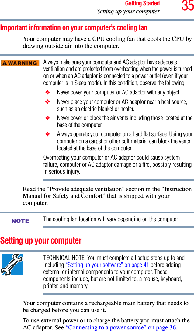 35Getting StartedSetting up your computerImportant information on your computer’s cooling fanYour computer may have a CPU cooling fan that cools the CPU by drawing outside air into the computer.Always make sure your computer and AC adaptor have adequate ventilation and are protected from overheating when the power is turned on or when an AC adaptor is connected to a power outlet (even if your computer is in Sleep mode). In this condition, observe the following: ❖ Never cover your computer or AC adaptor with any object. ❖ Never place your computer or AC adaptor near a heat source, such as an electric blanket or heater. ❖ Never cover or block the air vents including those located at the base of the computer. ❖ Always operate your computer on a hard flat surface. Using your computer on a carpet or other soft material can block the vents located at the base of the computer.Overheating your computer or AC adaptor could cause system failure, computer or AC adaptor damage or a fire, possibly resulting in serious injury.Read the “Provide adequate ventilation” section in the “Instruction Manual for Safety and Comfort” that is shipped with your computer.The cooling fan location will vary depending on the computer.Setting up your computerTECHNICAL NOTE: You must complete all setup steps up to and including “Setting up your software” on page 41 before adding external or internal components to your computer. These components include, but are not limited to, a mouse, keyboard, printer, and memory.Your computer contains a rechargeable main battery that needs to be charged before you can use it.To use external power or to charge the battery you must attach the AC adaptor. See “Connecting to a power source” on page 36. NOTE