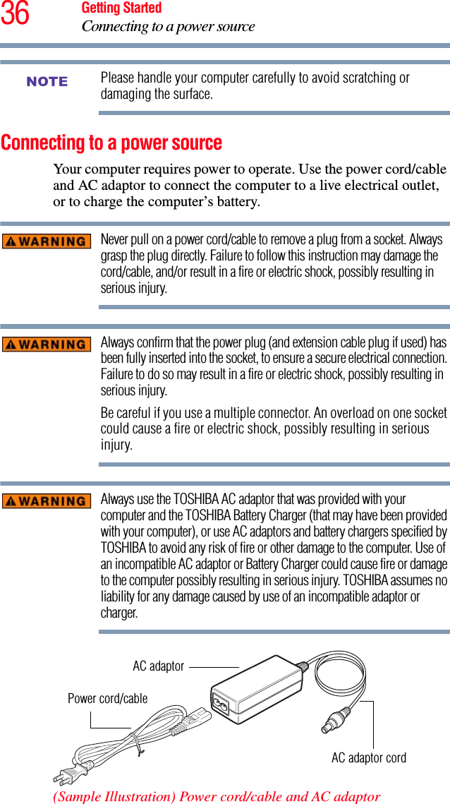 36 Getting StartedConnecting to a power sourcePlease handle your computer carefully to avoid scratching or damaging the surface.Connecting to a power sourceYour computer requires power to operate. Use the power cord/cable and AC adaptor to connect the computer to a live electrical outlet, or to charge the computer’s battery. Never pull on a power cord/cable to remove a plug from a socket. Always grasp the plug directly. Failure to follow this instruction may damage the cord/cable, and/or result in a fire or electric shock, possibly resulting in serious injury.Always confirm that the power plug (and extension cable plug if used) has been fully inserted into the socket, to ensure a secure electrical connection. Failure to do so may result in a fire or electric shock, possibly resulting in serious injury.Be careful if you use a multiple connector. An overload on one socket could cause a fire or electric shock, possibly resulting in serious injury.Always use the TOSHIBA AC adaptor that was provided with your computer and the TOSHIBA Battery Charger (that may have been provided with your computer), or use AC adaptors and battery chargers specified by TOSHIBA to avoid any risk of fire or other damage to the computer. Use of an incompatible AC adaptor or Battery Charger could cause fire or damage to the computer possibly resulting in serious injury. TOSHIBA assumes no liability for any damage caused by use of an incompatible adaptor or charger. (Sample Illustration) Power cord/cable and AC adaptorNOTEPower cord/cableAC adaptorAC adaptor cord